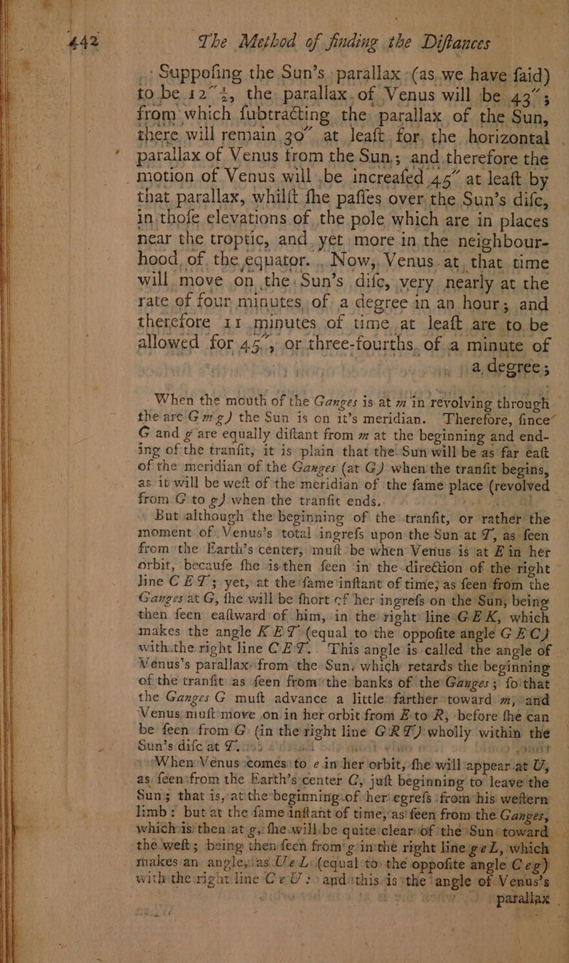 _ Suppofing the Sun’s, parallax »(as,.we have faid) tobe 123, the parallax.of Venus will be 43%; from which fubtracting the: parallax of the Sun, parailax of Venus trom the Sun; and therefore the motion of Venus will ,be increafed 45” at leaft by that parallax, whilit the paffes over the Sun’s difc, in thofe elevations of the pole which are in places near the troptic, and. yet more in, the neighbour- hood, of, the equator. .. Now,, Venus. at, that time will move on ,the: Sun’s dife, very nearly at the rate of four minutes, of a degree in an hour; and therefore 11 minutes of time at leaft are to be allowed for 45°, or three-fourths. of a minute of _) a,decree; When the mouth of the Ganges is at m in revolving through — the are Gm g) the Sun is on it’s meridian. Therefore, fince~ G and gare equally diftant from m at the beginning and end- ing of the tranfit, it is plain that the) Sun will be as far eat _ of the meridian of the Gaxges (at G) when’the tranfit begins, from .G to @) when the tranfit ends. Aa o \ But although the beginning of the tranfit, or rather the moment of Venus’s total ingrefs upon the Sun at J, as feen fromthe Earth’s center, muft:be when Venus is at E in her orbit, becaufe fhe isthen feen ‘in’ the-direétion of the right ~ line CET; yet, at the fame inftant of time; as feen from the Ganges at G, fhe will be fhort cf her ingrefs on the Sun; being then feen eaftward of him, in the right’ linesGE K, which makes the angle KEY (equal to the oppofite angle GEC) Veénus’s parallax: from the Sun, which retards the beginning of the tranfit as {een fromthe banks of the Ganges; fo'that the Ganges G muft advance a little: farther toward m, and Venus muft move on in her orbit from £ to R, ‘before the can be feen from G (in the right line GRY): wholly within the Sunts:dafc at Pitiss edad Bork alae tes Tiere ‘When Venus comesto ¢.in her orbit, fhe will appear at U, _as {een\from the Earth’s center C, juft beginning to leave the Sun; that is, at the beginning-of her egrefs ‘from his weftern’ the weft; being then feen from‘ g/inithe right line ge Z, whi = ww) Spatallar. . \ f 4 Oi
