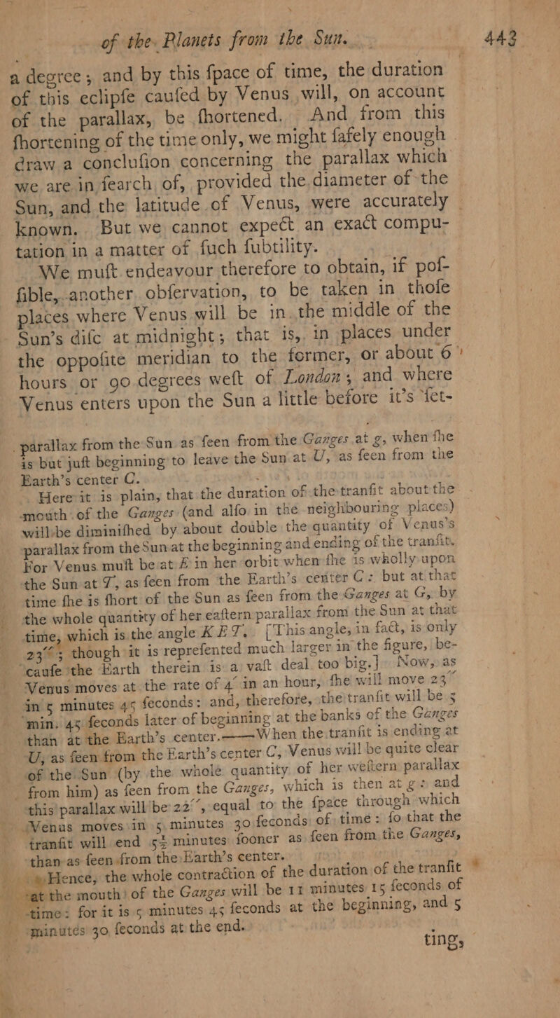 ‘ of this eclipfe caufed by Venus will, on account of the parallax, be fhortened. And from this @raw a conclufion concerning the parallax which we are in fearch, of, provided the, diameter of the known, But we cannot expect an exact compu- tation in a matter of fuch fubtility. nat We muft endeavour therefore to obtain, if pof- fible,another. obfervation, to be taken in thole places where Venus will be in. the middle of the Sun’s difc at midnight; that is, in places under hours or go.degrees weft of Londons and where Venus enters upon the Sun a little before it’s “iet- _ parallax from the Sun as feen from the Garges at g, when fhe is but juft beginning to leave the Sun.at U, as feen from the Earth’s center C. Aves Here it is plain, that the duration of the tranfit about the gmouth of the Ganges (and alfo. in the neighbouring places) willbe diminifhed by about double the quantity of Venus’s parallax from theSunat the beginning and ending of the tranfit. For Venus muft be at/£ in her orbit whem the is wkhollyupon the Sun at 7, as feen from the Farth’s center C: but at that time fhe is fhort of the Sun as feen from the Ganges at G,. by the whole quantity of her eaftern parallax from the Sun at that time, which is. the angle KET. [This angle, in fact, is only 23°; though it is reprefented much. larger in the figure,. be- ‘caufe ithe arth therein is: a: vaft deal. too big] Now,» as Venus moves at the rate of 4’ in an hour, ‘he will move 23” in &amp; minutes 45 feconds: and, therefore, the tranfit wall be 5 “min. 45. feconds later of beginning at the banks of the Ganges than at the Earth’s center.. When the.tranfit is ending at U, as feen from the Earth’s center C, Venus will be quite clear of the Sun (by the whole quantity. of her weftern parallax from him) as feen from the Ganges, which is then at gz and this! parallax will’be' 22°”, equal to the fpace through which ‘ wala “Wenus moves in 5. minutes 30 feconds: of time: fo that the ¢ranfit will end 5-4 minutes fooncr as feen from the Ganges, -than as feen from the Harth’s center. re » Hence, the whole contraétion of the duration of the tranfit ‘time: for it is s minutes 45 feconds at the beginning, and 5 A minutes 30 feconds at the end. . —