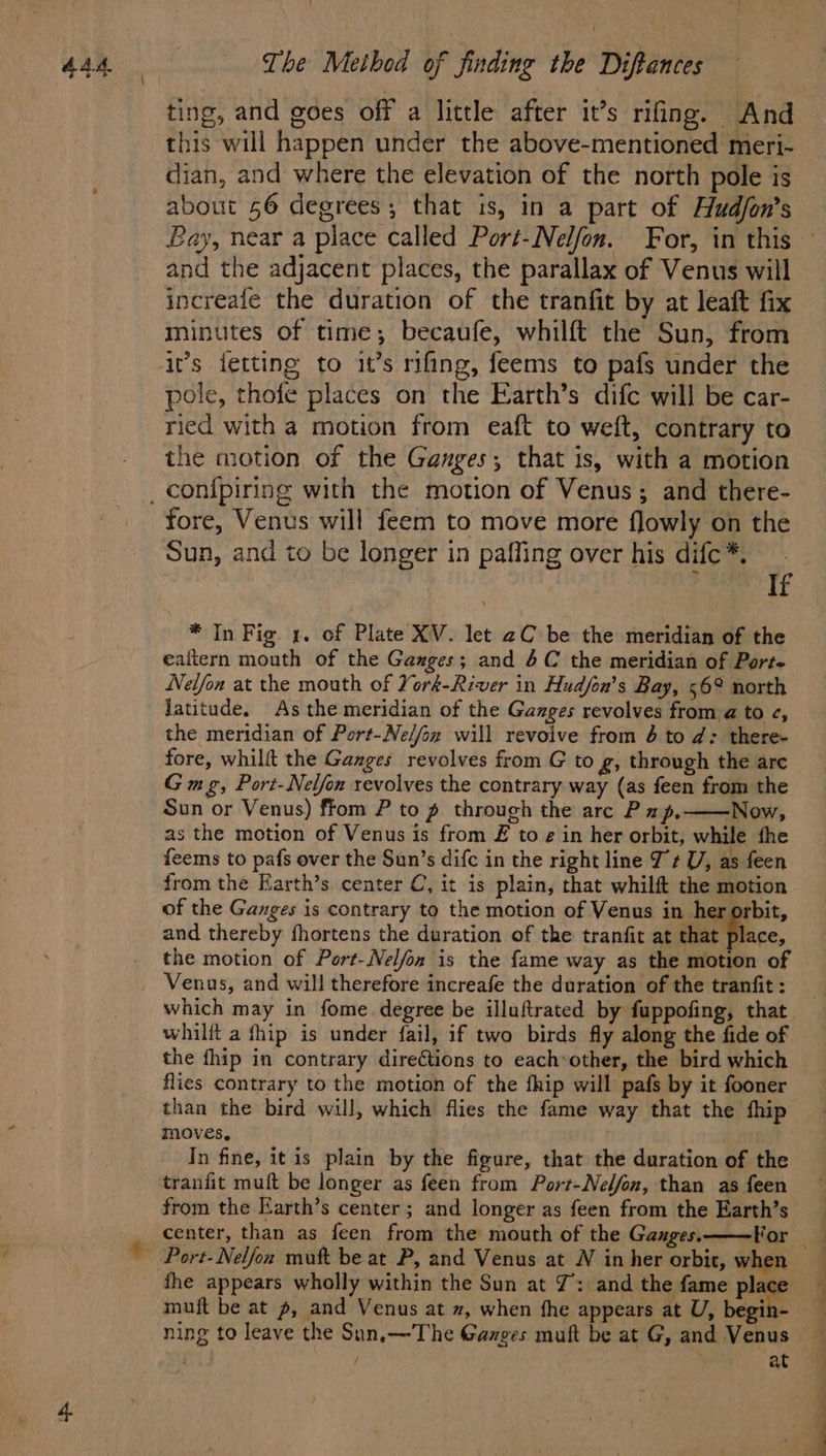 ting, and goes off a little after it’s rifing. And this will happen under the above-mentioned meri- dian, and where the elevation of the north pole is about 56 degrees; that is, in a part of Hudfon’s Lay, near a place called Port-Nelfon. For, in this and the adjacent places, the parallax of Venus will increafe the duration of the tranfit by at leaft fix minutes of time; becaufe, whilft the Sun, from pole, thofe places on the Earth’s difc will be car- ried with a motion from eaft to weft, contrary to the motion of the Ganges; that is, with a motion fore, Venus will feem to move more flowly on the Sun, and to be longer in paffing over his difc*. If * In Fig. 1. of Plate XV. let 2C be the meridian of the ealtern mouth of the Ganges; and 4C the meridian of Porte Nelfon at the mouth of York-River in Hudfon’s Bay, 56° north Jatitude, As the meridian of the Ganges revolves from a to c, the meridian of Port-Ne/fox will revoive from 6 to d: there- fore, whilft the Ganges revolves from G to g, through the are G mg, Port-Nelfon revolves the contrary way (as feen from the Sun or Venus) ftom P to p through the arc P 1p.—Now, as the motion of Venus is from £ to g in her orbit, while fhe feems to pafs over the Sun’s difc in the right line J ¢ UV, as feen from the Earth’s center C, it is plain, that whilft the motion of the Ganges is contrary to the motion of Venus in her orbit, and thereby fhortens the duration of the tranfit at that place, the motion of Port-Nelfon is the fame way as the motion of Venus, and will therefore increafe the duration of the tranfit : which may in fome. degree be illuftrated by fuppofing, that whilft a fhip is under fail, if two birds fly along the fide of the fhip in contrary direétions to eachother, the bird which flies contrary to the motion of the fhip will pafs by it fooner than the bird will, which flies the fame way that the fhip moves, In fine, itis plain by the figure, that the duration of the tranfit muft be longer as feen from Port-Nel/fon, than as feen from the Earth’s center; and longer as feen from the Earth’s center, than as feen from the mouth of the Ganges. the appears wholly within the Sun at 7: and the fame place muft be at p, and Venus at z, when fhe appears at U, begin- ning to leave the Sun,—The Ganges muft be at G, and Venus / ; at