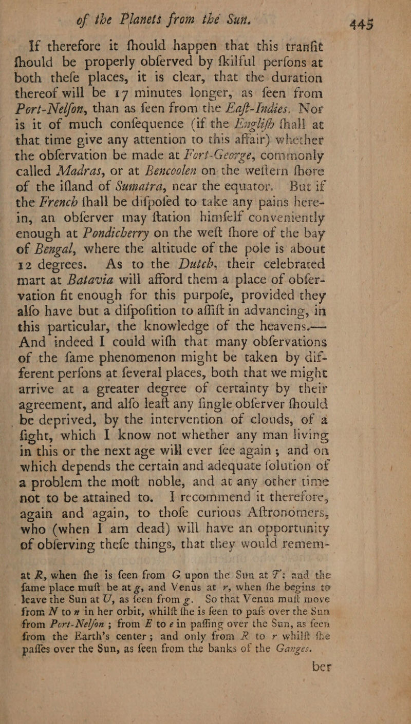 If therefore it fhould happen that this tranfit fhould be properly obferved by {kilful perfons at both thefe places, it is clear, that the duration is it of much confequence (if the Luglifh fhall at that time give any attention to this affair) whether the obfervation be made at fort-George, commonly called Madras, or at Bencoolen on the weitern fhore of the ifland of Sumatra, near the equator. But if the French thall be difpofed to take any pains here- in, an obferver may ftation himfelf conveniently enough at Pondicherry on the weft fhore of the bay of Bengal, where the altitude of the pole is about 12 degrees. As to the Dutch, their celebrated mart at Batavia will afford them a place of obfer- vation fit enough for this purpofe, provided they alfo have but a difpofition to affift in advancing, in this particular, the knowledge of the heavens.— ‘And indeed I could wifh that many obfervations of the fame phenomenon might be taken by dif- ferent perfons at feveral places, both that we might arrive at a greater degree of certainty by their agreement, and alfo leaft any fingle obferver fhould _be deprived, by the intervention of clouds, of a fight, which I know not whether any man living in this or the next age will ever fee again; and on which depends the certain and adequate {olution of a problem the moft noble, and at any other time ‘not to be attained to. JI recommend it therefore, acain and again, to thofe curious Aftronomers, who (when I am dead) will have an opportunity of obferving thefe things, that they would remem- at R, when fhe is feen from G upon the Sun at 7; and the fame place muft be at g, and Venus at +, when fhe begins to _ eave the Sun at U, as feen from g. Sothat Venus muft move from N to # in her orbit, whilft fhe is feen to pafs over the Sun from Port-Neljon ; from £ to ein paffing over the Sun, as feen from the Earth’s center; and only from R to r whilft the paffes over the Sun, as feen from the banks of the Ganges. ber