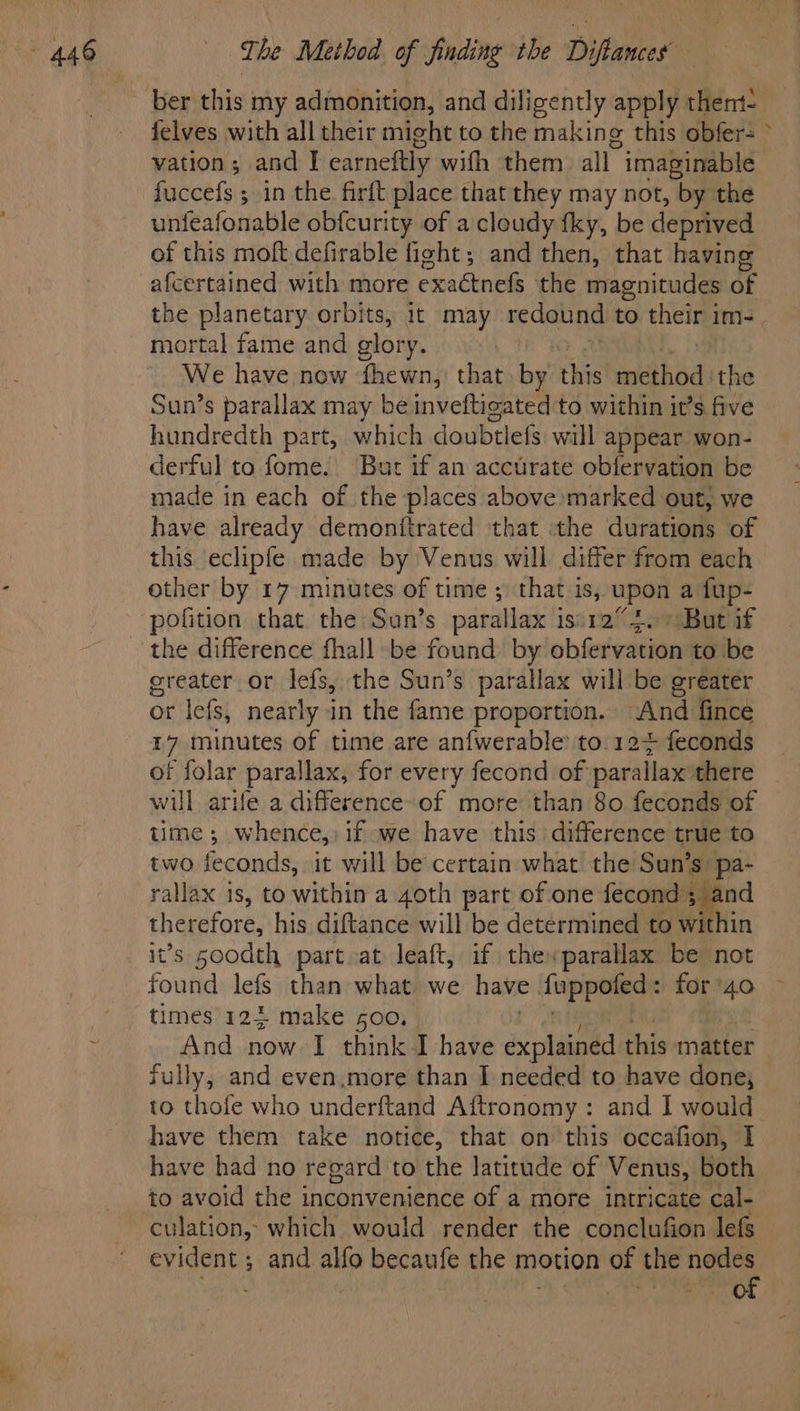ber this my admonition, and diligently apply thent- felves with all their might to the making this obfer= > vation; and | carneftly with them all” imaginable. fuccefs ; in the firft place that they may not, by the unfeafonable obfcurity of a cloudy fky, be deprived of this moft defirable fight; and then, that having afcertained with more exaétnefs the magnitudes of the planetary orbits, it may redound to their im- mortal fame and glory. We have now fhewn, that by this mdthod the Sun’s parallax may be inveftigated to within it’s five hundredth part, which doubtlefs will appear won- derful to fome. But if an accurate obfervation be made in each of the places above marked out, we have already demonitrated that the durations of this eclipfe made by Venus will differ from each other by 17 minutes of time ; that is, upon a fup- polition that the Sun’s parallax isi12”4. + But if the difference fhall be found by obfervation to be greater or lefs, the Sun’s parallax will be greater or lefs, nearly in the fame proportion. ‘And fince L7 minutes of time are anfwerable: to 12+ feconds of folar parallax, for every fecond of parallax there will, arife a difference-of more than 80 feconds of time ; whence,) if we have this difference true to two feconds, it will be certain what the Sun’s: pa- rallax is, to within a 40th part of one . therefore, his diftance will be determined to within it’s s00dth part at leaft, if the parallax be not found lefs than what we have fuppoled: for ‘40 times 122 make 500. And now’ I think I have explained this matter fully, and even,more than I needed to have done, to thofe who underftand Aftronomy: and I would have them take notice, that on this occafion, I have had no regard to the latitude of Venus, both to avoid the inconvenience of a more intricate cal- culation, which would render the conclufion lefs evident ; and alfo becaufe the motion of the wei