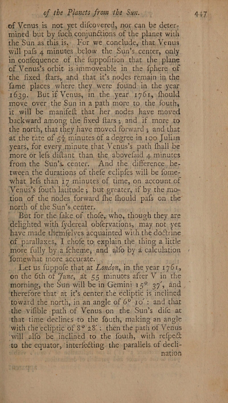 ef Venus is not yet difcovered, nor can be deter; mined but by fuch, conjunétions of the planet with the Sun_as this,is... For we conclude, that, Venus will pafs 4 minutes .below the Sun’s, center, only in confequence of the fuppofition. that the plane of Venus’s orbit is immoveable in the iphere of ‘the fixed ftars, and that it’s nodes remain in the fame places where they were found in the year 1639. Butif Venus, in the.year. 1761,°fhould move over:the Sun in a path more to the. fouth, it will be manifeft that her. nodes have moved backward among the fixed ftars; and if more to the north, that they have moved forward ; and that at the rate of 54 minutes of a degree in 100 Julian more or lefs diftant than the abovefaid 4 minutes tween the durations of thefe eclipfes will be fome- what lefs than 17-minutes of time, on account.of Venus’s fouth latitude; but greater, if by the mo- tion of the nodes forward fhe fhould pais onthe north of the Sun’s,center. But for the fake of thofe, who, though they are ‘delighted with fydereal obfervations, may not yer Of. parallaxes, I chofe to, explain the thing a little more fully by.a {cheme, and alfo by a calculation fomewhat more accurate. , Let us fuppofe that at London, in the year 1761, on the 6th of une, at 55 minutes after V 3 in the therefore that’ at it’s center the ecliptic 1s inclined toward the north, in an angle of 6° x0: and that the vifible . path of Venus on the Sun’s difc at with the ecliptic of 8° 28°: then the path of Venus will alfo be inclined to the fouth, with refpect to the equator, interfecting. the parallels. of decli- at nation