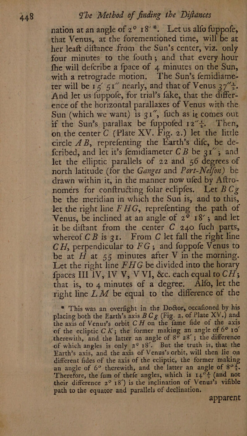 nation at an angle of 2° 18’*. Let us alfo fuppofe, her leaft diftance from the Sun’s center, viz. only four minutes to the fouth; and that every hour fhe will defcribe a {pace of 4 minutes on the Sun, with a retrograde motion. The Sun’s femidiame- ter will be 1° 51” nearly, and that of Venus 37%. And let us fuppofe, for trial’s fake, that the differ- ence of the horizontal parallaxes of Venus with the Sun (which we want) is 31°, fuch as ig comes out if the Sun’s parallax be fuppofed 12”. Then, on the center C (Plate XV. Fig. 2.) let the little circle 4B, reprefenting the Earth’s difc, be de- {cribed, and let it’s femidiameter C B be 31°; ‘and let the elliptic parallels of 22 and 56 degrees of north latitude (for the Ganges and Port-Nel/on) be drawn within it, in the manner now ufed by Aftro- nomers for conftructing folar eclipfes. Let BCg be the meridian in which the Sun ts, and to this, let the right line F HG, reprefenting the path of Venus, be inclined at an angle of 2° 18’; and let it be diftant from the center C 240 fuch parts, whereof C B is 31. From C let fall the right line CH, perpendicular to FG; and fuppofe Venus to be at H at 55 minutes after V in the morning. Let the right line FHG be divided into the horary fpaces IIL 1V, IV V, V VI, &amp;c. each equal to CH; that is, to 4 minutes of a degree. Alfo, let the right line Z M be equal to the difference of the * This was an overfight in the Doéor, occafioned by his placing both the Earth’s axis B Cg (Fig. 2. of Plate XV.) and the axis of Venus’s orbit C H on the fame fide of the axis of the ecliptic CK; the former making an angle of 6° 10° of which angles is only 2° 18%. But the truth is, that the Earth’s axis, and the axis of Venus’s orbit, will then lie on different fides of the axis of the ecliptic, the former making an angle of 6° therewith, and the latter an angle of 8°23. - Therefore, the fum of thefe angles, which is 14° (and not their difference 2° 18’) is the inclination of Venus’s vifible path to the equator and parallels of declination. apparent