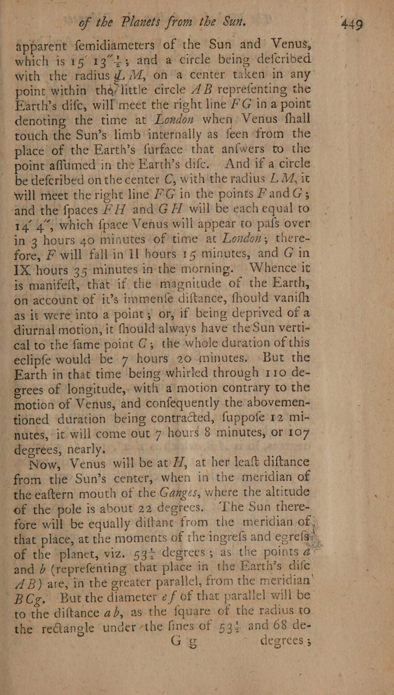 apparent femidiameters of the Sun and Venus, which is 15 13°33 and a circle being detcribed with the radius Z 4, ona center taken in any point within thé/little circle 4B reprefenting the Farth’s difc, will'meet the right line FG ina point denoting the time at London when Venus fhall touch the Sun’s limb internally as feen from the place of the Earth’s furface that anfwers to the point affumed in the Earth’s difc. And if a circle be deferibed on the center C, with'the radius LM, it will meet the right line /'G in the points PandG; and the {paces # H and GH will be each equal to 14° 4°, which {pace Venus will appear to pafs over in 3 hours 40 minutes ‘of’ time at London; there- fore, F will fall in If hours 15 minutes, and G in IX hours 35 minutes in the morning. Whence it is manifeft, that if the magnitude of the Earth, on account of it’s immente diftance, fhould vanifh as it were into a point; or, if being deprived of a diurnal motion, it fhould always have theSun verti- cal to the fame point C; the whole duration of this eclipfe would be 7 hours 20 minutes. But the ‘Earth in that time being whirled through rro de- grees of longitude, with a motion contrary to the motion of Venus, and confequently the abovemen- tioned duration being contracted, fuppofe 12 mi- ‘nutes, it will come out 7 hours &amp; minutes, or 107 deerées, nearly. - Now, Venus will be at ZH, at her leaft diftance from the Sun’s center, when in the meridian of the eaftern mouth of the Ganges, where the altitude of the pole is about 22 degrees. ‘The Sun there- of the planet, viz. 53% degrees; as the points 4 and (reprefenting that place in the Earth’s dife AB) are, in the greater parallel, from the meridian’ BCg. But the diameter ef of that parallel will be’ to the diftance a), as the fquare of the radius to the reétangle under the fines of 53; and 68 de- Gg ~ degrees ;