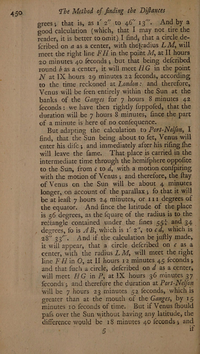 grees; that is, as 1 2” to 46° 13%. And by a good calculation (which, that I may not tire the reader, it is better to omit) I find, that a circle de- fcribed on a as a center, with thejcadius L M, will meet the right line #H in the point M1, at IT hours ~ round das a center, it will meet HG in the point N at 1X hours 29 minutes 22 feconds, according to the time reckoned at London: and therefore, Venus will be feen entirely within the Sun at the banks of the Gauges for 7 hours 8 minutes 42 feconds: we have then rightly fuppofed, that the duration will be 7 hours 8 minutes, fince the part of a minute is here of no confequence. But adapting the calculation to Port-Neljfon, I find, that the Sun being about to fet, Venus will enter his difc; and immediately after his rifing fhe will leave the fame. That place is carried in the intermediate time through the hemifphere oppofite to the Sun, from ¢ to d, with a motion con{fpiring with the motion of Venus; and therefore, the ftay of Venus on the Sun will be about 4 minutes longer, on account of the parallax; fo that it will be at leaft 7 hours 24 minutes, or. 111 degrees of the equator. And fince the latitude of the place is 56 degrees, as the fquare of the radius is to the rectangle contained under the fines 55% and 34 degrees, fo is 4B, which is:1’ 2%, to cd, which is 28” 33’. And if the calculation be juftly made, it will appear, that a circle defcribed on ¢ as a line FH in O, at LI hours 12 minutes 45 feconds; will meet 7G in P, at IX hours 36 minutes 37 will be 7 hours 23 minutes 52 feconds, ‘which is ereater than at the mouth of the’Ganges, by 15 minutes 10 feconds of time.. But if Venus fhould © pafs over the Sun without having any latitude, the difference would be 18 minutes 40 feconds; and — 5 it