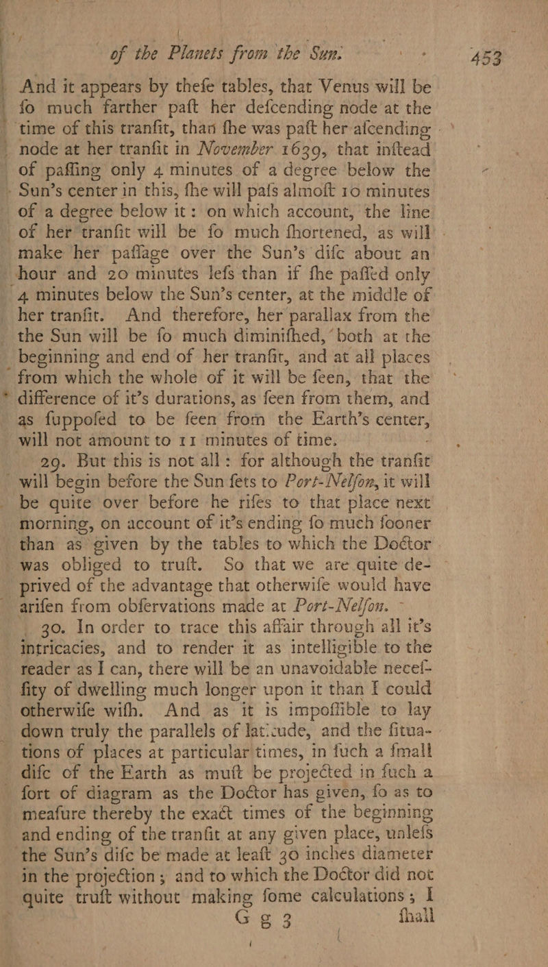{ fo much farther paft her defcending node at the 7 of a degree below it: on which account, the Hine make her paflage over the Sun’s difc about an hour and 20 minutes lefs than if fhe pafled only 4 minutes below the Sun’s center, at the middle of her tranfit. And therefore, her parallax from the the Sun will be fo much diminifhed, ‘both at the _ beginning and end of her tranfir, ond at all places from which the whole of it will ‘be feen, that the as fuppofed to be feen from the Earth’s co will not amount to 11 minutes of time. 29. But this is not all: for although the eae be quite over before he rifes to that place next morning, on account of it’s ending fo much fooner than as given by the tables to which the Doétor was obliged to truft. So that we are quite de- arifen from obfervations made at Port- Nelfou. go. In order to trace this affair through’ all it’s intricacies, and to render it as intellicible to the reader as I can, there will be an unavoidable necef- fity of dwelling much longer upon it than f could down truly the parallels of Jaticude, and the fitua- tions of places at particular times, in fuch a imall fort of diagram as the Doctor has given, fo as to meafure thereby the exact times of the beginning and ending of the tranfit at any given place, unlefs in the projection ; and to which the Doctor did not re e 3 fhall ' .