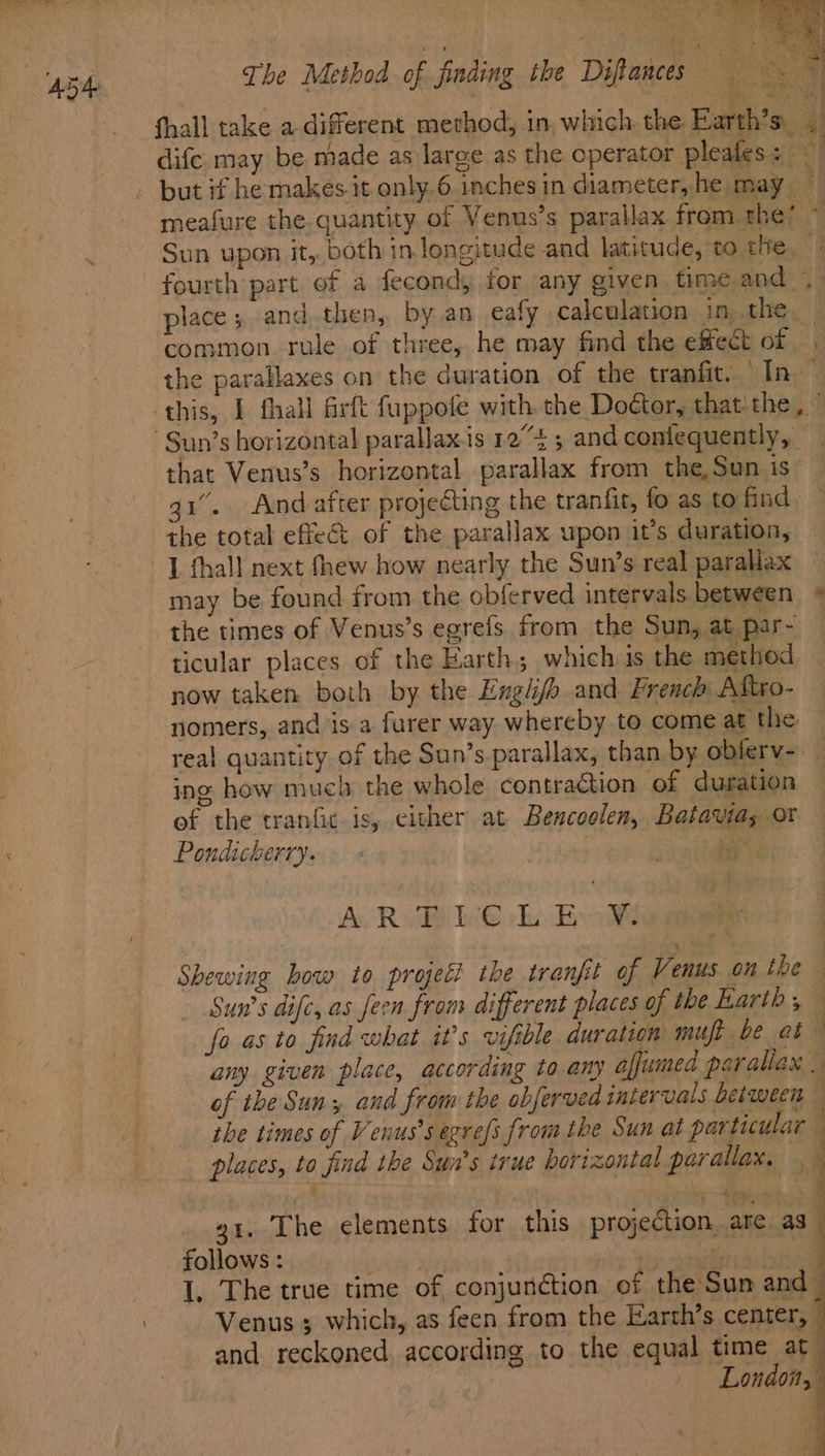 Poe *y place; and,then, by an eafy calculation in .the common rule of three, he may find the effect of that Venus’s horizontal parallax from the, Sun is qi. And after projecting the tranfit, fo as to find the total effect of the parallax upon it’s duration, ticular places of the Harth; which is the method now taken both by the Englijh and French Aftxo- nomers, and is a furer way whereby to come at the ing how much the whole contraction of duration Pondicherry. Av Roe iG ekt Beoe Shewing how to projet? the tranfit of Venus on the - Sun’s dife, as feen from different places of the Karih,% fo as to find what it’s vifible duration mut be ab any given place, according to any affumed parallax | of the Sun; and from the obferved intervals between ihe times of Venus’s egrefs from the Sun at particular places, to find the Sun's true horizontal parallax, : : | ie * g1. The elements for this projection ate as i Venus ; which, as feen from the Earth’s center, and reckoned according to the equal time at _ ae J -