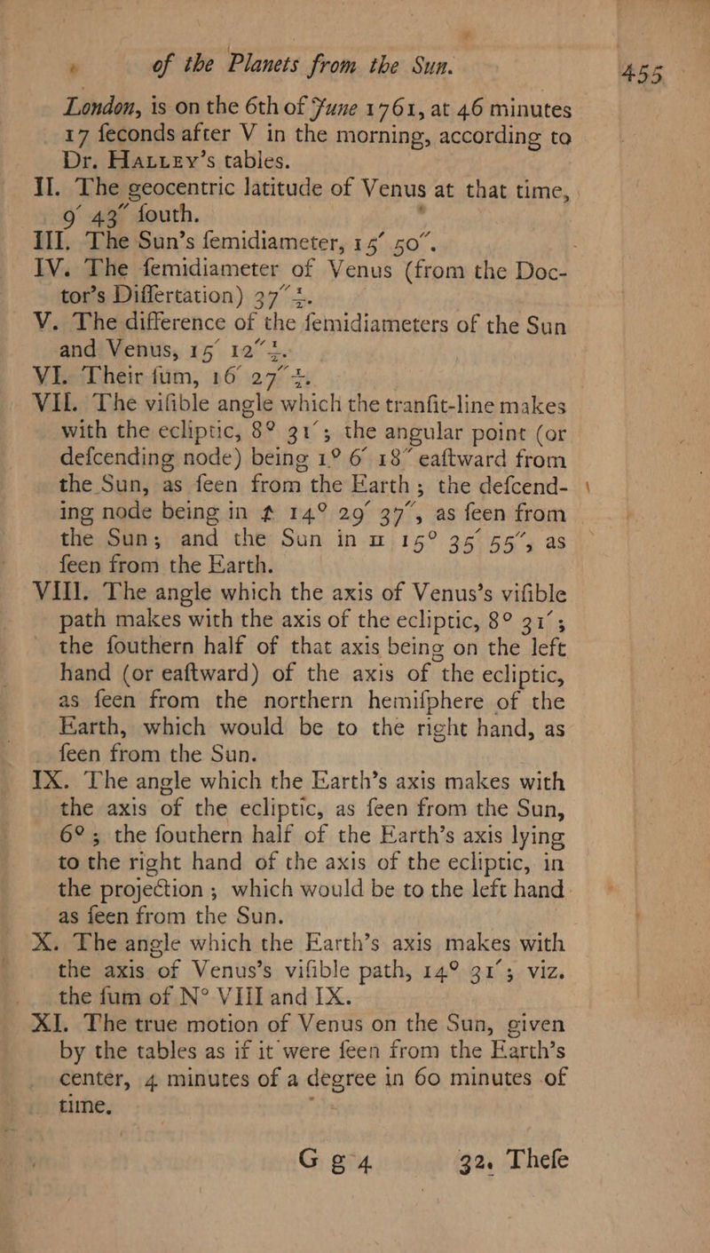 * - of the Planets from the Sun. London, is on the 6th of Fune 1761, at 46 minutes 17 feconds after V in the morning, according to Dr. Hatuey’s tables. II. The geocentric latitude of Venus at that time, 9g 43° fouth. III. The Sun’s femidiameter, 15’ 50”. tor’s Differtation) 37” +. V. The difference of the femidiameters of the Sun and Venus, 15° 122. VI. Their fum, 16° 27°. with the ecliptic, 8° 31°; the angular point (or defcending node) being 1° 6° 18” eaftward from the Sun, as feen from the Earth; the defcend- ing node being in # 14° 29° 37”, as feen from the Sun; and the Sun in m 15° 356° 55”, as feen from the Earth. Vill. The angle which the axis of Venus’s vifible path makes with the axis of the ecliptic, 8° 31’; the fouthern half of that axis being on the left hand (or eaftward) of the axis of the ecliptic, as feen from the northern hemifphere of the Earth, which would be to the right hand, as feen from the Sun. IX. The angle which the Earth’s axis makes with the axis of the ecliptic, as feen from the Sun, 6°; the fouthern half of the Earth’s axis lying to the right hand of the axis of the ecliptic, in as feen from the Sun. X. The angle which the Earth’s axis makes with the axis of Venus’s vifible path, 14° 31°; viz. the fum of N° VIiland IX. by the tables as if it were feen from the Earth’s center, 4 minutes of a degree in 60 minutes .of time, : Ge 32. Thefe —_