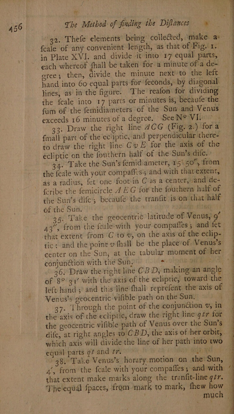 bis {cale of any convenient length, as that of Pig. 1. in Plate XVJ. and divide ‘it into 17 equal parts, each whereof fhall be taken for a minute of a de- eree; then, divide the minute next'to the left hand into 60 equal parts for feconds,- by diagonal. lines, asin the gure. The reafon for dividing the {cale into 17 parts or minutes is, becaufe the fam of the femidiameters of the San and Venus exceeds 16 minutes of a degree. See N@VIba = 33. Draw the right line 4CG (Fig. 2.) for a fmall part of the ecliptic, and perpendicular there- to draw the right line Cv # for the axis of the écliptic on the fouthern half of the Sun’s dite. » 24. Take the Sun’s femidiameter, 157,50', from the feale with your compafits and with that extent, {eribe the femicircle 4 E G for the fouthern half of the Sun’s dife, becaufe the tranfit is on that half of the Sun. wet | iy Et 95. ‘Take the geocentric latitude of Venus, 9 3 tic: and the point v fhall be the placevof Venus’s center on the Sun, at the tabular moment of her conjunction with the Sun, *. a ee of 8° 91% with the axis of the ecliptic, toward the left hand ;’ and this line fhall reprefent the axis of Venus’s geocentric vifible path on the Sun. 4. Through the point of the conjunction ¥v, in the axis of the ecliptic, draw the right line gzr for the geocentric vilible path of Venus over the Sun’s which axis will divide the line of her path into two equal parts gf and tr oy OR RE 38, Take Venus’s horary-motion on the Sun, 4’, from the feale with your compaffes ; and with that extent make marks along the tranfit-line q7r. The equal {paces, from mark to mark, fhew how