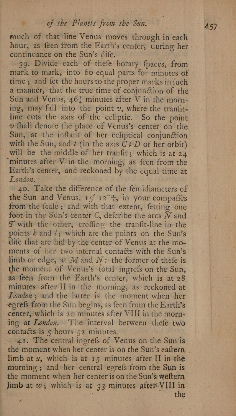 much of that line Venus moves through in each continuance on the Sun’s ditc. mark to mark, into 60 equal parts for minutes of time ; and fet the hours to the proper marks in fuch a manner, that the true time of conjunétion of the Sun and Venus, 46% minutes after V in the morn- ing, may fall into the point v, where the tranfic- line cuts the axis of the ecliptic. So the point v fhall denote the place of Venus’s center on the Sun, at the inftant of her ecliptical conjunétion with the Sun, and ¢ (in the axis C¢ D of her orbit) will be the middle of her tranfit; which is at 24 “minutes after V in the. morning, as feen from the Farth’s center, and reckoned by the equal time at London. 40. Take the difference of the femidiameters of the Sun and Venus, 15° 124, in your compafies from the feale ; and with that extent, fetting one foot in the Sun’s center C, defcribe the arcs N and JT with the other, croffine the tranfit-line in: the points & and 7; which are the points on the Sun’s ' dife that are ‘hid by the center of Venus at the mo- ments of ber two internal contaéts with the Sun’s limb or edge, at MZ and N: the former of thefe is the moment of Venus’s total ingrefs on the Sun, as feen from the Earth’s center, which is at 28 minutes after Ii in the morning, as reckoned at London; and the latter is the moment when her -egtefs from the Sun begins, as feen from the Earth’s center, which is'20 minutes after VIII in the morn- contacts is 5 hours 52 minutes. 41. The central ingrefs of Venus on the Sun is limb at w, which is at 15 minutes after II in the the moment when her center is on the Sun’s weftern limb at w; which is at 33 minutes after VIII in the