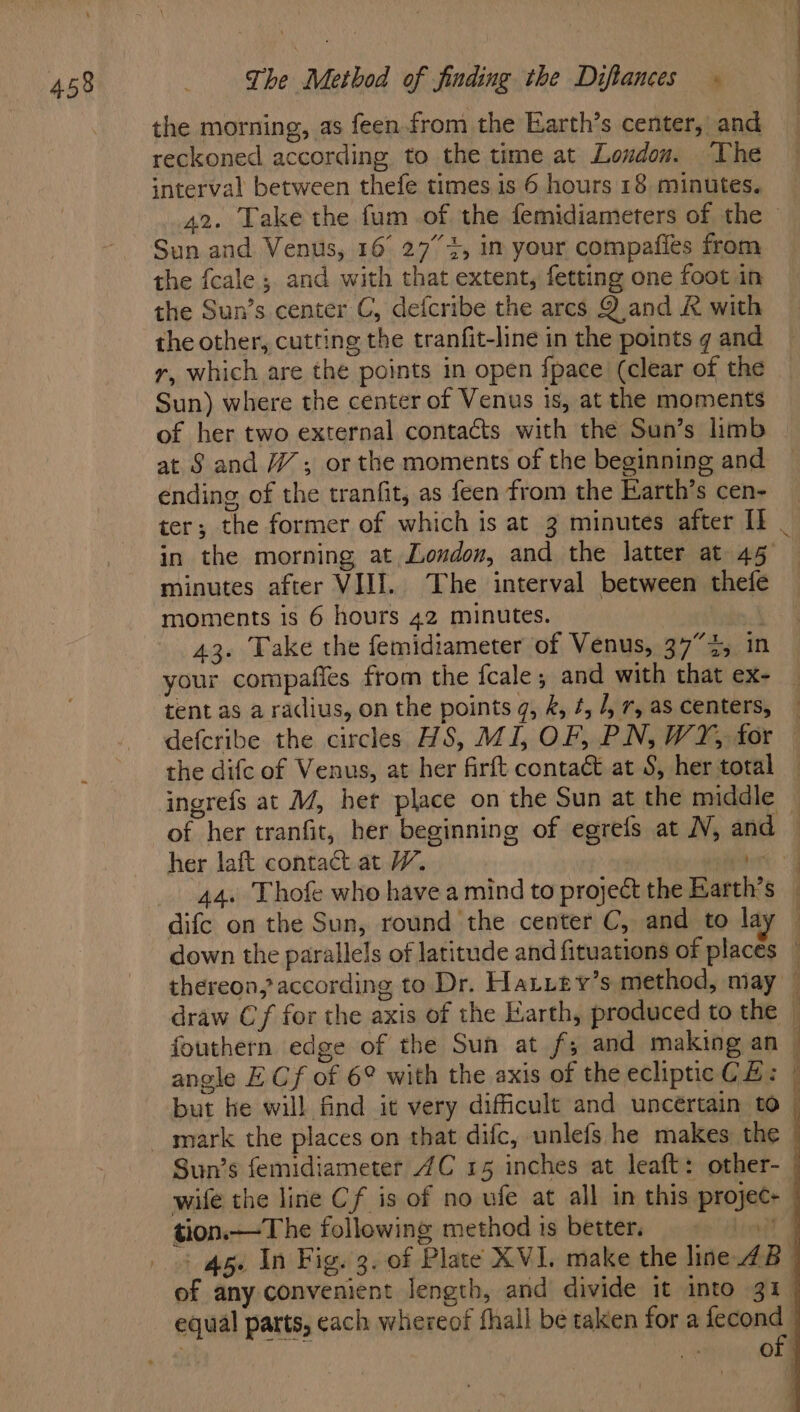 the morning, as feen. from the Earth’s center, and reckoned according to the time at Loudon. The interval between thefe times is 6 hours 18 minutes. Sun and Venus, 16° 27° 4, in your compafies from the fcale ; and with that extent, fetting one foot in the Sun’s center C, defcribe the arcs Q and & with the other, cutting the tranfit-line in the points g and r, which are the points in open {pace (clear of the Sun) where the center of Venus is, at the moments of her two external contacts with the Sun’s limb at S and 7”; or the moments of the beginning and ending of the tranfit, as feen from the Earth’s cen- minutes after VIII. The interval between thefe moments is 6 hours 42 minutes. 43. Take the femidiameter of Venus, 37°35 in your compafies from the fcale; and with that ex- tent as a radius, on the points q, &, #, /, r, as centers, defcribe the circles HS, MI, OF, PN, WY, for the difc of Venus, at her firft contact at S, her total ingrefs at M/, het place on the Sun at the middle of her tranfit, her beginning of egrefs at N, and cs 44. Thofe who have a mind to project the Barth’s difc on the Sun, round the center C, and to la angle E Cf of 6° with the axis of the ecliptic C £: Sun’s femidiameter 4C 15 inches at leaft: other- ¥ tion.—The following method is better. equal parts, each whereof fhall be taken for a fecond