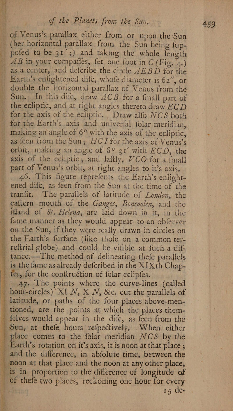 ee, es - AB in your compafies, fet one. foot in C (Fig. 4.) as.a. center, and defcribe the circle 4EBD for the Earth’s enlightened difc, whofe diameter is 62”, or double the horizontal parallax of Venus from the Sun. In this diic, draw 4CB for a fall part of the ecliptic, and at right angles thereto draw ECD for the Earth’s axis and univerfal folar meridian, making an angle of 6° with the axis of the ecliptic, as feen from the Sun; HC TJ for the axis of Venus’s orbit, making an angle of 8° 31° with ECD, the axis of the echptic; and laftly, YCO for a {mall part of Venus’s orbit, at right angles to it’s axis. 46. This figure reprefents the Earth’s enlight- ened difc, as feen from the Sun at the time-of the tranfit. The parallels of latitude of London, the eaftern mouth of the Ganges, Bencoolen, and the ifland of St. Helena, are laid down in it, in the fame manner as they would appear. to an obferver the Earth’s furface (like thofe on a common ter- reftrial globe) and could be vifible at fuch a dif ter, for the conftruction of folar eclipfes. 47. The points where the curve-lines (called latitude, or paths of the four places above-men- 15 de-