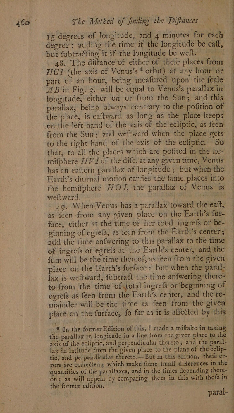 The Method of finding the Diftances ° 15 degrees of longitude, and 4 minutes for each degree: adding the time if the longitude be eaft, 48. The diitance of either of thefe places from part of an hour, being meafured upon the fcale A Bin Fig. 3. will be equal to Venus’s parallax in longitude, either on or from the Sun; and this parallax, being always contrary to the pofition of the place, is eaftward as long as the place keeps from the Sun; and weftward when the place gets to the right hand of the axis of the ecliptic. So that, to all the places which are pofited in the he- mifphere HV I of the difc, at any given time, Venus has an eaftern parallax of longitude ; but when the Earth’s diurnal motion carries the fame places into the hemifphere HOJ, the parallax of Venus 1s weftward. | . 49. When Venus has a parallax’toward the eaft, as jeen from any given place on the Earth’s fur- face, either at thé time of her total ingrefs or be- ginning of egrefs, as feen from the Earth’s center ; add the time anfwering to this parallax to the time of ingrefs or egrefs at the Earth’s center, and the - fum will be the time thereof, as feen from the given. place on the Earth’s furface : but when the paral- lax is weftward, fubcraét the time anfwering there=_ to from the time of.total ingrefs or beginning of eorefs as feen from the Earth’s center, and the re- mainder will be the time as feen from the given placeon the furface, fo far as it is affected by this _ * In the former Edition of this, I made a miftake in taking the parallax in longitude in a line from the given place to the axis of the ecliptic, and perpendicular thereto; and the paral- jax in latitude from the given place to the plane of the eclip- tic, and perpendicular thereto.—But in this edition, thefe er- _ rors are cotreéted ; which make fome {mall differences in the © quantities of the parallaxes, and in the times depending there- — on; as will appear by comparing them in this with thofe in © the former edition, : paral- —