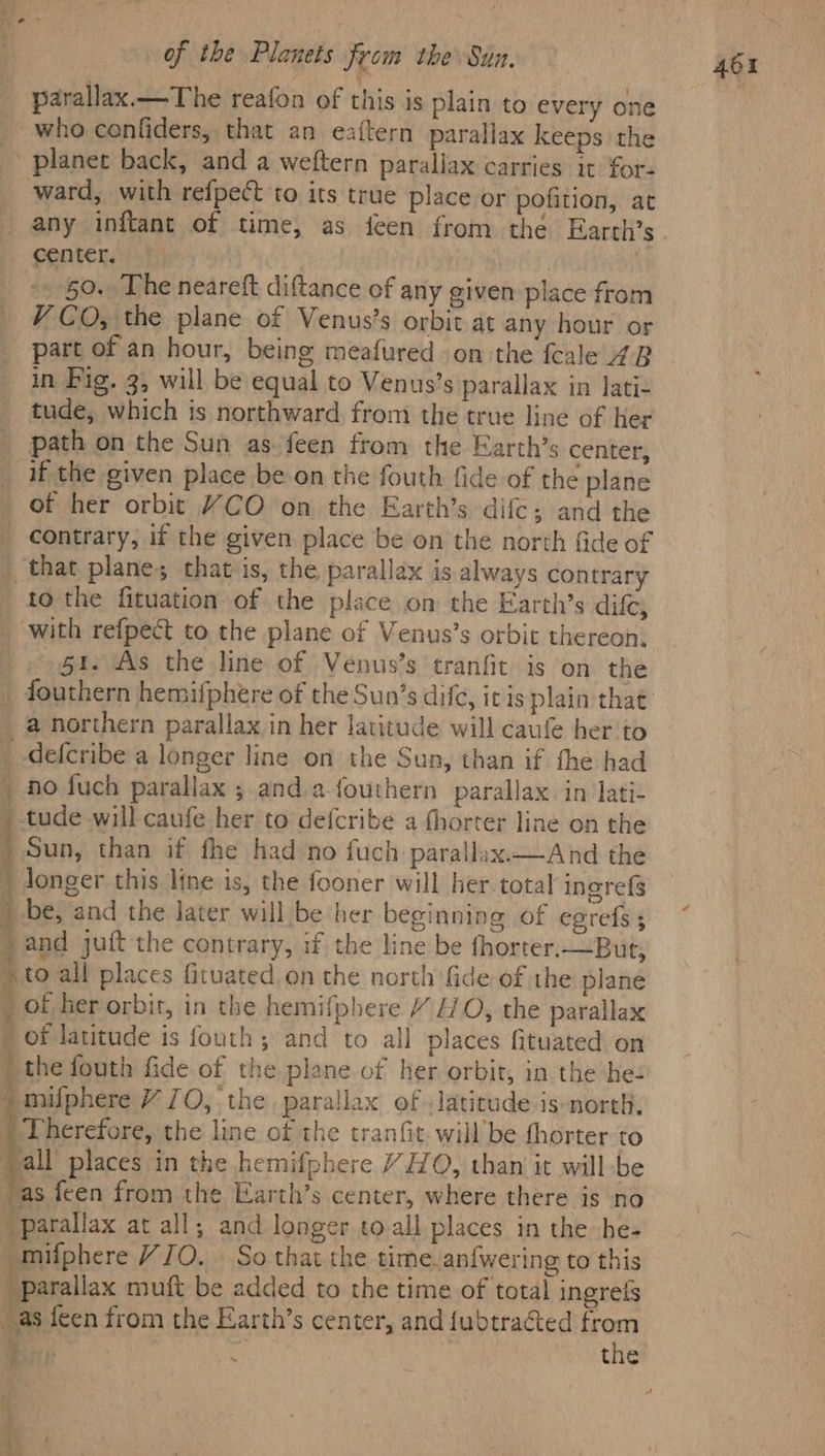 parallax.—The reafon of this is plain to every one who cenfiders, that an eaftern parallax keeps the planet back, and a weftern parallax carries it for- ward, with refpect to its true place or pofition, at any inftant of time, as feen from the Earth’s center. | it 50. The neareft diftance of any given place from V CO, the plane of Venus’s orbit at any hour or part of an hour, being meafured on the fcale 4B in Fig. 3, will be equal to Venus’s parallax in Jati- tude, which is northward from the true line of Her path on the Sun as feen from the Earth’s center, if the given place be on the fouth fide of the plane of her orbit YCO on the Earth’s dile; and the contrary, if the given place be on the north fide of _ that planes that is, the parallax is always contrary to the fituation of the place om the Earth’s difc, _ with refpect to the plane of Venus’s orbit thereon, $1. As the line of Venus’s tranfit is on the _ a northern parallax in her latitude will caufe her to _ -defcribe a longer line on the Sun, than if the had _ fo fuch parallax ; and afouthern parallax in lati- _ tude will caufe her to defcribe a fhorter line on the _ Sun, than if fhe had no fuch parallax—And the i longer this line is, the fooner will her. total ingrefé ) be, and the later will be her beginning of egrefs ) and juft the contrary, if the line be fhorter.-But, + to all places fituated on the north fide of the plane of her orbit, in the hemifphere Y HO, the parallax / of latitude is fouth, and to all places fituated on ) the fouth fide of the plane of her orbit, in the bez ) Therefore, the line of the tranfit. will’be fhorter to yall places in the hemifphere Y HO, than it will be as feen from the Earth’s center, where there is no parallax at all; and longer toall places in the he- -mifphere YJO. So that the time._ani{wering to this parallax muft be added to the time of total ingrefs as feen from the Earth’s center, and fubtracted seit BR: 5: re ae i the 401