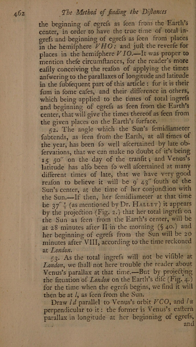 the beginning of egrefs as feen from the Earth’s center, in order to have the true time of total in- erefs and beginning of egrefs as feen from places in the hemifphere YHO: and juft the reverfe for places in the hemifphere V [O.—It was proper to mention thefe circumftances, for the reader’s more eafily conceiving the reafon of applying the times anfwering to the parallaxes of longitude and latitude in the fubfequent part of this article : for it is their fum in fome cafes, and their difference in others, | which being applied to the times of total ingrefs and beginning of egrefs as feen from the Earth’s center, that will give the times thereof as feen from the given places on the Earth’s furface. | 52. The angle which the Sun’s femidiameter fabtends, as feen from the Earth, at all times of the year, has been fo well afcertained by late ob- latitude has alfo been fo well afcertained at many different times of late, that we have very good reafon to believe it will be 9° 43” fouth of the Sun’s center, at the time of her conjunétion with the Sun.—If then, her femidiameter at that time be 37° 2 (as mentioned by Dr. Hatiey) it appears by the projection (Fig. 2.) that her total ingreis on the Sun as feen from the Earth’s center, will be at 28 minutes after I] in the morning (§ 40.) and her beginning of egrefs from the Sun will be 20 minutes after VIII, according to the time reckoned © at London. | £3. As the total ingrefs will not be vifible at London, we fhall not here trouble the reader about Venus’s parallax at that time.—But by projecting the fituation of London on the Earths difc (Fig. 4.) for the time when the eerefs begins, we find it will then be at /, as feen from the Sun. | ee Draw /d parallel to Venus’s orbit VCO, and /# perpendicular to it: the former is Venus’s eaftern parallax in longitude at her beginning of egtefs, : and