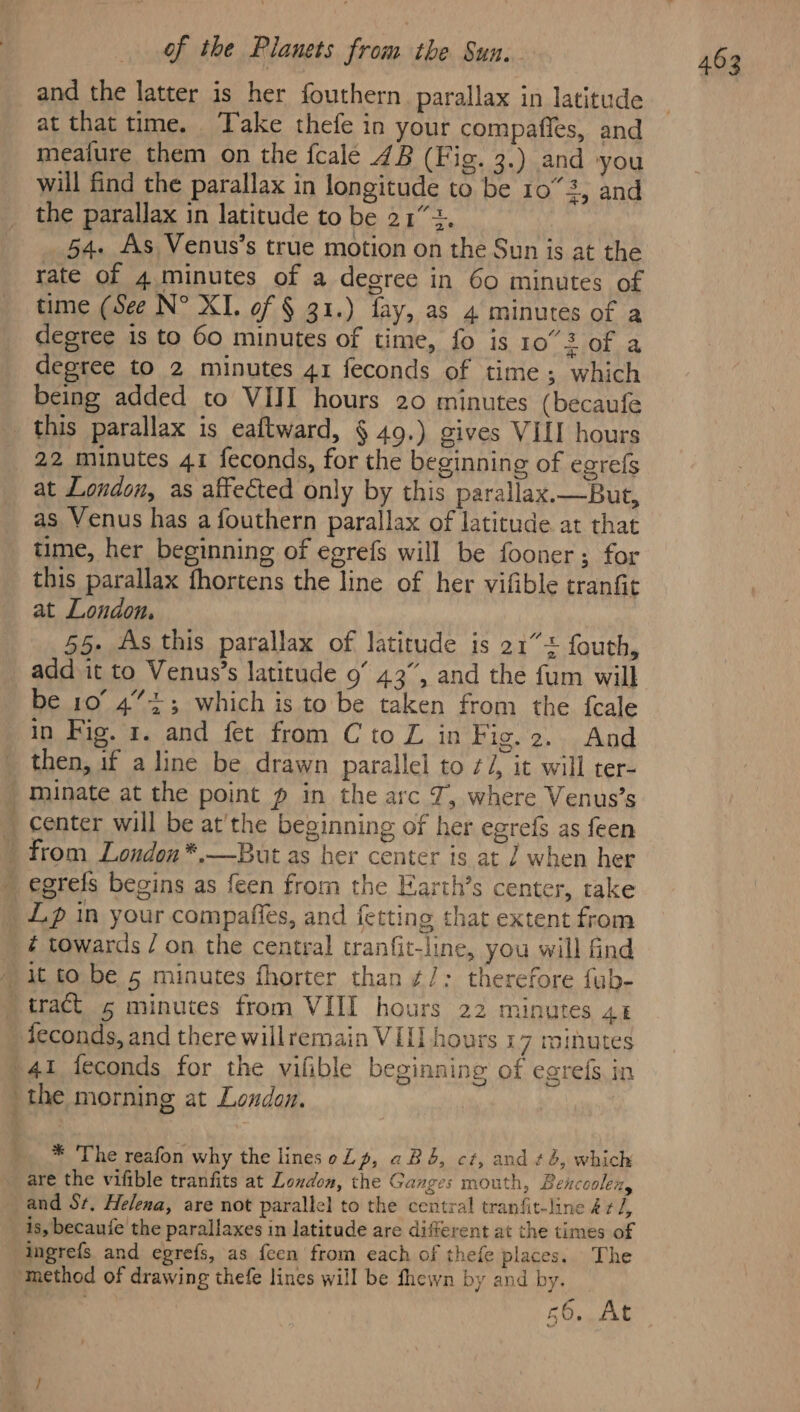 at that time. Take thefe in your compaffes, and meature them on the fcale 4B (Fig. 3.) and you will find the parallax in longitude to be 10°23, and the parallax in latitude to be 212. 54. As Venus’s true motion on the Sun is at the rate of 4 minutes of a degree in 60 minutes of time (See N° XI. of § 31.) fay, as 4 minutes of a degree is to 60 minutes of time, fo is 10°32 of a degree to 2 minutes 41 feconds of time; which being added to VIII hours 20 minutes (becaufe this parallax is eaftward, § 49.) gives VIII hours 22 minutes 41 feconds, for the beginning of egrefs at London, as affected only by this parallax.—But, as Venus has a fouthern parallax of latitude at that time, her beginning of egrefs will be fooner; for this parallax fhortens the line of her vifible tranfit at London, add it to Venus’s latitude 9’ 43”, and the fum will be 10° 4”+; which is to be taken from the feale in Fig. x. and fet from Cto Z in Fig. 2. And then, if a line be drawn parallel to ¢/, it will ter- minate at the point p in the arc J, where Venus’s Lp in your compaffes, and fetting that extent from ¢ towards / on the central tranfit-line, you will find feconds, and there willremain VIL] hours 17 minutes den? ge the morning at London. * The reafon why the lines oLp, abd, ct, and ¢é, which are the vifible tranfits at London, the Ganges mouth, Bencoolen, is, becaufe the parallaxes in latitude are different at the times of ingrefs and egrefs, as feen from each of thefe places. The 56.8