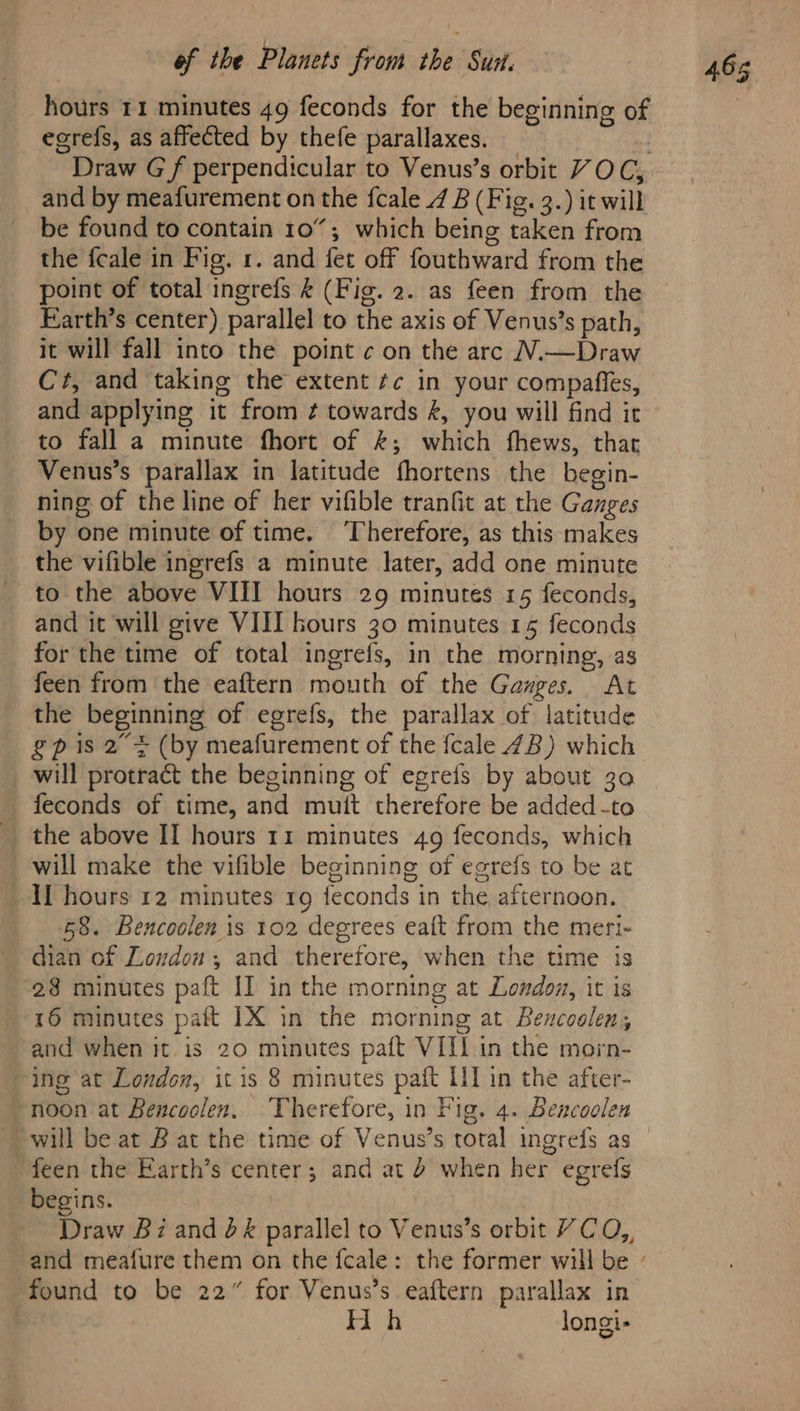 if be Platters froin tbe Sit hours 11 minutes 49 feconds for the beginning of ecrefs, as affected by thefe parallaxes. . Draw Gf perpendicular to Venus’s orbit VOC, and by meafurement on the fcale 4 B (Fig. 3.) it will be found to contain 10%; which being taken from the fcale in Fig. 1. and fet off fouthward from the point of total ingrefs & (Fig. 2. as feen from the Farth’s center) parallel to the axis of Venus’s path, it will fall into the point ¢ on the arc N.—Draw Cr, and taking the extent ¢¢ in your compafies, and applying it from ¢ towards &, you will find it to fall a minute fhort of &; which fhews, that Venus’s parallax in latitude fhortens the begin- ning of the line of her vifible tranfit at the Ganges by one minute of time. Therefore, as this makes the vifible ingrefs a minute later, add one minute to the above VIII hours 29 minutes 15 feconds, and it will give VIII hours 30 minutes 15 feconds for the time of total ingrefs, in the morning, as feen from the eaftern mouth of the Ganges. At the beginning of egrefs, the parallax of latitude £p is 2 + (by meafurement of the fcale 4B) which will protract the beginning of egrefs by about 30 _ feconds of time, and muit therefore be added -to will make the vifible beginning of egrefs to be at IL hours 12 minutes rg feconds in the afternoon. 58. Bencoolen is 102 degrees eaft from the meri- dian of Loudon, and therefore, when the time is 28 minutes paft II in the morning at London, it is 16 minutes paft IX in the morning at Bencoolen, and when it is 20 minutes paft VIII in the morn- ing at London, it is 8 minutes paft [1 in the after- ~noon at Bencoolen. Therefore, in Fig. 4. Bencoolen will be at B at the time of Venus’s total ingrefs as ‘feen the Earth’s center; and at 4 when her egrefs begins. Draw Bi and 2& parallel to Venus’s orbit YC O,, found to be 22” for Venus’s eaftern parallax in : Hh longi- 465