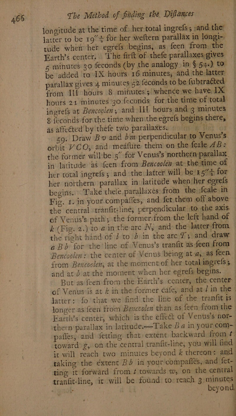 465 longitude at the time of) her total ingrefs; »and. the’ latter to be 19° for her weftern parallax in longi~ tude when her egréfs begins, as feen, from. the Farth’s center. The firft of thefe parallaxes gives 5 minutes 30 feconds (by the analogy in § 54.) to be added to IX hours 16 minutes; and the latter parallax gives 4 minutes 42 féconds to be fubtracted from Tif hours 8 mihutes ; whence we have, IX hours 21 minutes 30 feconds for the time of total. ingrefs at Bencoolen ; and ILL hours and 3 minutes ° {econds for the time when the egrefs begins there, as affected’ by thefe two parallaxes. «5 The 59. Draw Bv and om perpendicular to Venus’s. orbit “CO, and: medfire, them on the fcale ZB: the former will’be 5” for Venus’s northern parallax. in latitude ‘a8 ‘teen from Bencoolen at: the time of her total ingrefs; and the latter will be'r5’% for — her northern parallax in latitade when‘her egrefs begins. «Dake theie parallaxes: from the ;feale in Fig. 1. im your compafes, and fet them off above the central stranfit-line; perpendicular to the axis. of Venus’s. path; the formerfrom the left hand of k (Fig. 2.) t0-@ in the arc N, and: the latter from. | the right hand of 2 to b:in the are 7; and draw aBb for the line of Venus’s tranfit as feen from Bencoolen: the center of Venus béing ata,” as feen. from Bencoolen, at the momentof her total inerefs 5 and at d at the moment when her egrefs begins. But as‘feen fromthe Farth’s. center, the center of Venuseis at & inthe former cafe, and at/ in the latter: fo that we find the line of the tranfit is longer asfeen from Benccolen than as teen from the Farth’s center, which is the effect of Vents’s’nor- thern parallax in latitude-—Take Ba in your com- pafies, and detting that extent backward from ¢- toward’ g, on the central tranfit-line, you will find it will reach two minutes beyond & thereon: and taking the extent BO in your compafiés, and fet- Le s beyond, Je