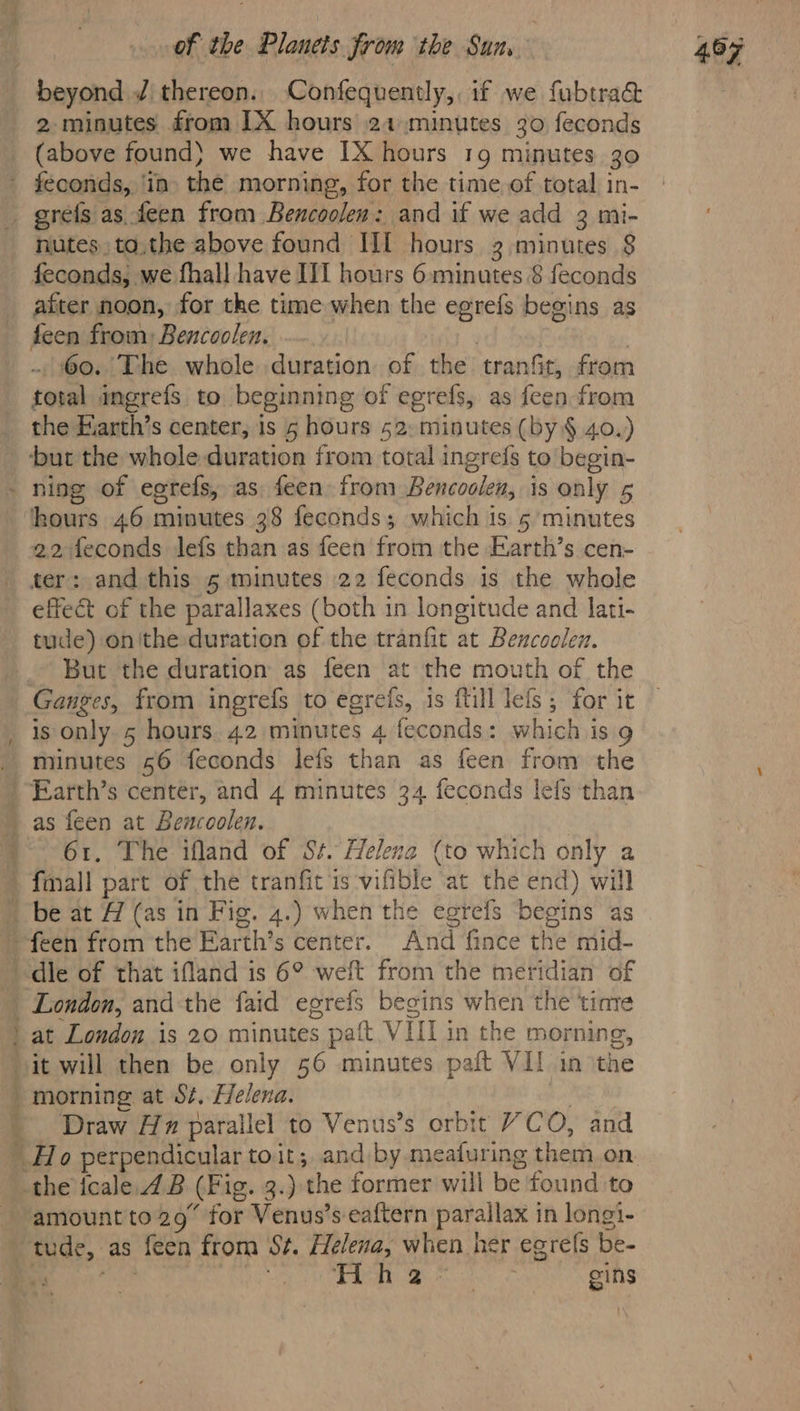 beyond J thereon. Confequently,. if we fubtra&amp; 2 minutes from IX hours 21 minutes 30 feconds (above found} we have 1X hours 19 minutes 30 feconds, ‘in. the morning, for the time of total in- grefs as feen from Bencoolen: and if we add 3 mi- nutes to.the above found IIf hours 3 minutes $ after noon, for the time when the egrefs begins as feen from: Bencoolen. | . 60. The whole duration of the tranfit, from total megrefs to beginning of egrefs, as feen from the Eiarth’s center, is 5 hours 52: minutes (by § 40.) but the whole duration from total ingrefs to begin- ours 46 minutes 38 feconds; which 1s. 5’ minutes 22 feconds lefs than as feen from the Earth’s cen- ter: and this 5 minutes 22 feconds is the whole effect of the parallaxes (both in longitude and lati- tude) onithe duration of the tranfit at Bencoolen. _ But the duration as feen at the mouth of the Ganges, from ingrefs to egrefs, is fill lefs , for it is only 5 hours. 42 minutes 4 feconds: which is g minutes 56 feconds lefs than as feen from the ‘Earth’s center, and 4 minutes 34 feconds lefs than 61. The ifland of St. Helenz (to which only a ay feen from the Earth’s center. And fince the mid- ‘die of that ifland is 6° weft from the meridian of ‘London, andthe faid egrefs begins when the ‘tinte Draw Hz parallel to Venus’s orbit “CO, and the icale. 4B (Fig. 3.) the former will be found to amount to 29° for Venus’s eaftern parallax in longi-