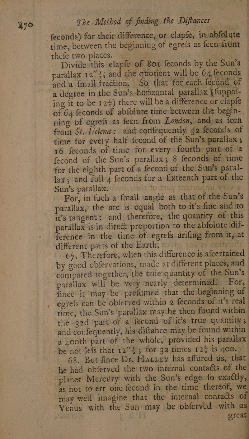thefe two places. Divide this elapfe of 801 feconds by the Sun's arallax 12” 4; and the quotient will be 04, feconds and a {mall fraction, So that ‘for each fécoad_ of a degree in the Sun’s horizontal parallax ({uppof- ing it to be 123) there will be a difference or elapfe of 64 feconds of abfolute time: between the begin-. ning of egrefs as feen from London, and:as feen from St. Helena: and confequently g2 fécands of time for every half fecond of the Sun’s. parallax 5 16 feconds of time for every: fourth: partvof)a— fecond of the Sun’s parallax; 8 feconds! of: time for the eighth part of a fecond of the Sun’s paral- lax; and full 4 feconds for a fixteenth part-of the © Sun’s parallax. (it to d19q JORG S For, in fuch a fmall angle as that of the Sun’s parallax, the arc is equal both to it’s fine and ito | it’s tangent: and therefore, the quantity of; this — parallax isin dire& proportion to the abfolute dif- ference in the time of -egrefs arifing from it, at different parts of the Barth, 0 | a5 oer 67. Therefore, when this difference is afcertained by good obfervations, made at different places, and compared together, the truesquantity of the Sun’s parallax will be very ‘nearly determined.» For, fince it maybe prefumed ‘that the beginning of egre{s can be obferved within 2 feconds of it’s real | time, the Sun’s parallax may be then found within the 32d part of a fecondvof:it’s true quantity 5. and confequently, his diftance may be found within. a xooth part of the whole, provided his parallax be not-lefs thar 1272; for'32 times 12% is 400.) — 68. But fince Dr, Hatuzy has affured us, that he had obferved the! two internal contacts of the planet Mercury with the Sun’s edge:fo exactly, ‘as not toerr one fecond in the time thereof, we may well imagine that the internal contacts of great q