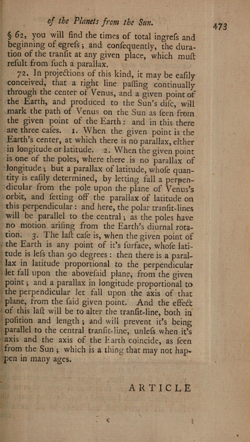 — § 62, you will find the times of total ingrefs and _ beginning of egrefs; and confequently, the dura- _ tion of the tranfit at any given place, which mutt _ refult from fuch a parallax. 72. In projections of this kind, it may be eafily conceived, that a right line pafling continually through the center of Venus, and a given point of the Earth, and produced to the Sun’s difc, will the given point of the Earth: and in this there are three cafes. 1. When the given point is the _ Earth’s center, at which there is no parallax, either in longitude or latitude. 2. When the given point is one of the poles, where there is no parallax of ‘longitude; but a parallax of latitude, whofe quan- tity is eafily determined, by letting fall a perpen- ‘dicular from the pole upon the plane of Venus’s orbit, and fetting off the parallax of latitude on this perpendicular: and here, the polar tranfit-lines will be parallel to the central; as the poles have no motion arifing from the Earth’s diurnal rota- ‘tion. 3. The laft cafe is, when the given point of »the Earth is any point of it’s furface, whofe lati- ee is lefs than 90 degrees: then there is a paral- ‘fax in latitude proportional to the perpendicular et fall upon the abovefaid plane, from the given “point; and a parallax in longitude proportional to ‘the perpendicular let fall upon the axis of that ' plane, trom the faid given point. And the effect ‘pofition and length; and will prevent it’s being parallel to the central tranfit-line, unlefs when it’s axis and the axis of the Earth coincide, as feen from the Sun; which is a thing that may not hape. en in many ages, a | AR RIS lak