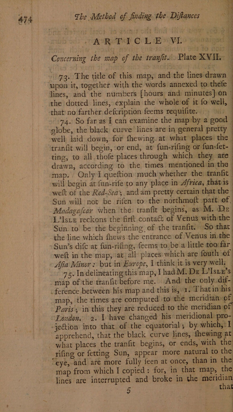 RRO OL Behe aruasigad | Concerning the map of the tran/it... Plate XVIE- | 93. The title of this map, and the lines drawn. ‘upon it, together with the words annexed to thefe lines, and the numbers [hours and minutes} on © the dotted lines, explain the whole’of it fo well, — that no farther:defcription feems requifite. | 74. So faras | can examine the map’by a good - alobe, the black curve’ lines are in general pretty well laid down, for thewing. at what places the. “tranfit will begin, or end, at fun-rifing or fun-fet- ting, to all thofe places through which they ate drawn, according to the times mentioned in the | map. Only I queftion much whether the tranfit © will begin at fun-rife to any place in Africa, thatis welt of the Red-Sea, andam pretty certain that the Sus will not be fifen to the northmoft part. of, Modagafcar when ‘the. tranfit begins, as) M. Dr L?Istez reckons the firft contaé: of Venus withthe Sun. to’ be the beginning. of the tranfit. So that | -. the line which fhews the entrance of Venus m. the Sun’s difc at fun-rifing, feems to.be a little too:far weft in the map, ‘at all places: which are fouth of | » Afia Minor : but in Europe, I think it 1s very well: — 75. Indelineating this map, I hadM. De L’Isuz’s. map ofthe tranfit before me. And) the only dit- . ference between his map and this 1s, 1. That in his. map, the times are computed ito the meridian of Paris; in this they are reduced to the meridian or ‘London. 2. V have changed his’ meridional: pro- -je€tion into that of the equatorial; by which, 1 apprehend, that the black curve lines, fhewing at - what places the tranfit begins, or ends, with the rifing or fetting Sun, appear more natural to the “eye, and are more fully feen at once, than in the map from which I copied: for, in that map, the lines are interrupted and broke in the meridian . 5 that ee ee ee eee ee” Ue eee