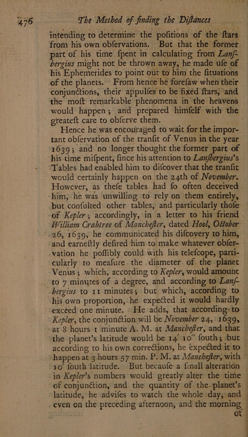 part of his time fpent in calculating from Lan/- bergius might not be thrown away, he made ufe of his Ephemerides to point out to him the fituations of the planets. From hence he forefaw when their conjunctions, their appulfes to be fixed ftars, ‘and the moft remarkable phenomena in the heavens greateft care to obferve them. 3 Hence he was encouraged to wait for the impor- tant obfervation of the tranfit of Venus in the year 1639; and. no longer thought the former part of his time mifpent, fince his attention to Lan/bergius’s Tables had enabled him to diicover that the tranfit would certainly happen on the 24th of November. However, as thefe tables had fo often deceived William Crabtree of Manchefter, dated Hool, OGober 26, 1639, he communicated his difcovery to him, and earneftly defired him to:make whatever obfer- vation he poffibly could with his telefcope, parti- cularly to meafure the diameter of the planet his own proportion, he expected it would hardly exceed one minute. He:adds, that according-to Kepler, the conjunction will be November 24,' 1639, according to his own corrections, he expeéted:it to in Kepler's numbers would greatly alter the time ot ———_—— a a