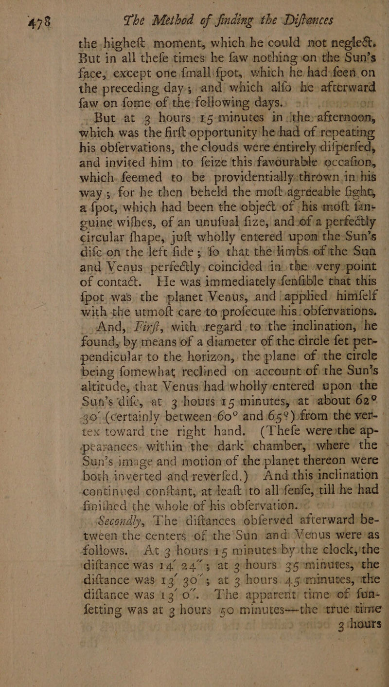 the ,higheft, moment, which he could not neglect, But in all thefe times he faw nothing on the Sun’s face, except one fmallifpot, which he had:feen on the preceding day.;,and which alfo he xoieinl iene faw on fome of the:following days.) > | But at 3 hours: 15 -mrnutes in :ithey aftemoon, which was the firft opportunity hechad of repeating his obfervations, the clouds were entirely difperfed, and invited him to feize this favourable occafion, which. feemed to be providentially:thrown in: his way; for he then beheld the moftagréeable feht, afpot, which had been the object of his moft fan: cuine wifhes, of an unufual fize, and.of'a perfectly circular fhape, juft wholly entered upon the Sun’s difc-on’ the left fide ; fo that thé/inybs of the Sun and Venus perfectly coincided in) the »very»point of contact. He was immediately fenfible chat this {pot was the splanet Venus, and ‘applied himfelf with the urmoft care to profecute his: obfervations. _ And, Firft, with regard .to the imelination, he found, by means of a diameter of the circle fet per- pendicular to the horizon, the plane’ of the circle being fomewhat reclined on account:of the Sun’s altitude, that Venus had wholly entered upon the © Sun’s dife, at 3 hours 15 minutes, at about 62° 30° (certainly between-60° and65°) from the ver- | tex toward the right hand. (Thefe weresthe ap- Sun’s image and motion of the planet thereon were both inverted and reverfed.) » And:this: inclination | continued conftant, at deaft ito all» fenfe, ail fie had finithed the whole of his obfervation.” Secondly, “Lhe diftances obferved afterward iis tween the centers of the’Sun and: Venus ‘were’as — follows.. At 3 hours 15 minutes by the clockythe diftance was 13°.0°. The apparent’ timevof fun - fetting was at 3 hours 50. minutesthe true time: e! —s a