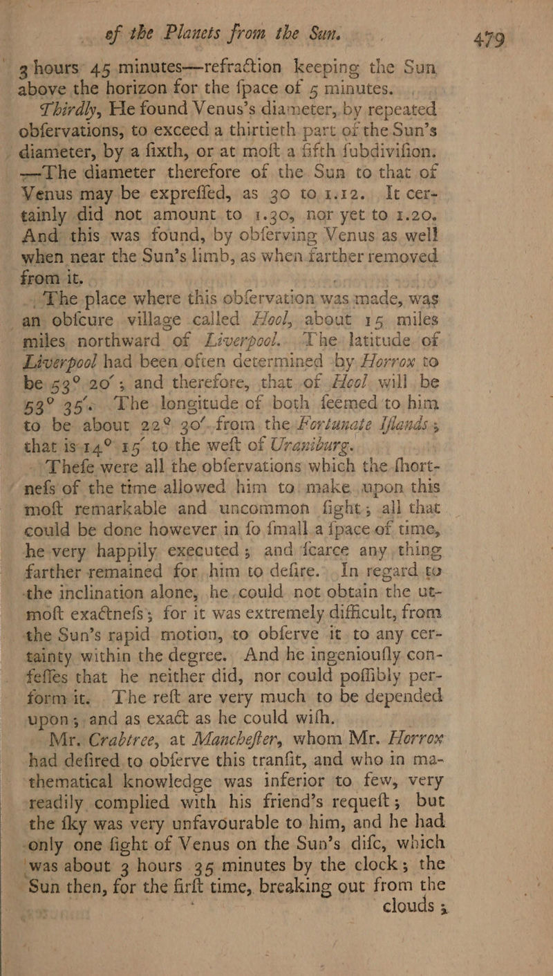 * g hours’ 45 minutes—refraction keeping the Sun above the horizon for the fpace of 5 minutes. Thirdly, He found Venus’s diameter, by repeated diameter, by a fixth, or at moft.a fifth fubdivifion. Venus may be exprefied, as 30 to. 4.12. It cer tainly did not amount to 1.30, nor yet to 1.20, And’ this was found, by obferving Venus as well when near the Sun’s limb, as when farther removed The place where this obfervation was made, was miles northward of Liverpool... The. latitude. of Liverpool had been often determined by Horrowx to be 53°20; and therefore, that of Aeol, will be 63° 35 The longitude of both feemed to him to be about 22° 30°..from. the Portunate iflandss that is14° 15° to the welt of Uraniburg. _ Thefe were all the obfervations which the fhort- moft remarkable and uncommon fight, all that could be done however in fo {mall.a {pace ef time, he-very happily executed; and dcarce any, thing farther remained for him to defire.. In regard. to the inclination alone, he.could not obtain the ut- moft exactnefs for it was extremely difficult, from the Sun’s rapid motion, to obferve it, to any cer- tainty within the degree. And he ingenioufly con- feffes that he neither did, nor could poffibly per- form it. The reft are very much to be depended upon; and as exact as he could with. : Mr. Crabtree, at Manchefter, whom Mr. Horrox had defired to obferve this tranfit, and who in ma- thematical knowledge was inferior to few, very readily complied with his friend’s requeft; but the fky was very unfavourable to him, and he had -was about 3 hours 35 minutes by the clock; the