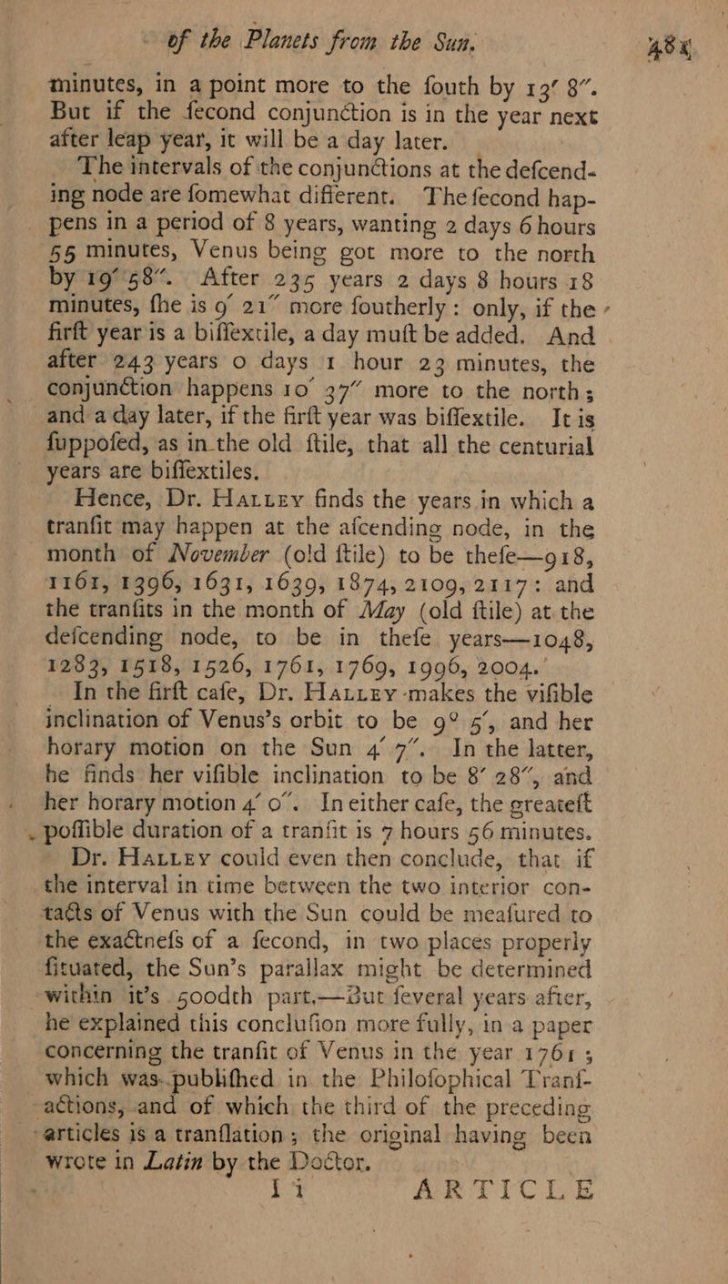 minutes, in a point more to the fouth by 13° 8”. But if the fecond conjunction is in the year next after leap year, it will be a day later. _ The intervals of the conjunctions at the defcend« ing node are fomewhat different. The fecond hap- pens in a period of 8 years, wanting 2 days 6 hours ‘55 minutes, Venus being got more to the north by 19°58. After 235 years 2 days 8 hours 18 firft year is a biffextile, a day muft be added. And after 243 years o days 1 hour 23 minutes, the conjunction happens 10° 37” more to the north; and a day later, if the firft year was biffextile. It is fuppofed, as inthe old ftile, that all the centurial years are biffextiles. Hence, Dr. Harvey finds the years in which a tranfit may happen at the afcending node, in the month of November (old ftile) to be thefe—g18, 1161, 1396, 1631, 1639, 1874, 2109,2117: and the tranfits in the month of May (old ftile) at the defcending node, to be in thefe years—1048, 1283, 1518, 1526, 1761, 1769, 1996, 2004.’ In the firft cafe, Dr. Hattey makes the vifible inclination of Venus’s orbit to be g° 5’, and her horary motion on the Sun 4° 7”. In the latter, he finds her vifible inclination to be 8’ 28”, and her horary motion 4’ 0”. In either cafe, the greateft Dr. Hatvey could even then conclude, that if the interval in time between the two interior con- tacts of Venus with the Sun could be meafured to the exactnefs of a fecond, in two places properly fituated, the Sun’s parallax might be determined within it’s soodth part,—2ut feveral years after, he explained this conclufion more fully, in a paper concerning the tranfit of Venus in the year 1761 ; which was-pubhfhed in the Philofophical Tranf- actions, and of which the third of the preceding articles is a tranflation; the original having been wrote in Latin by the Doctor. | roa ARTICLE