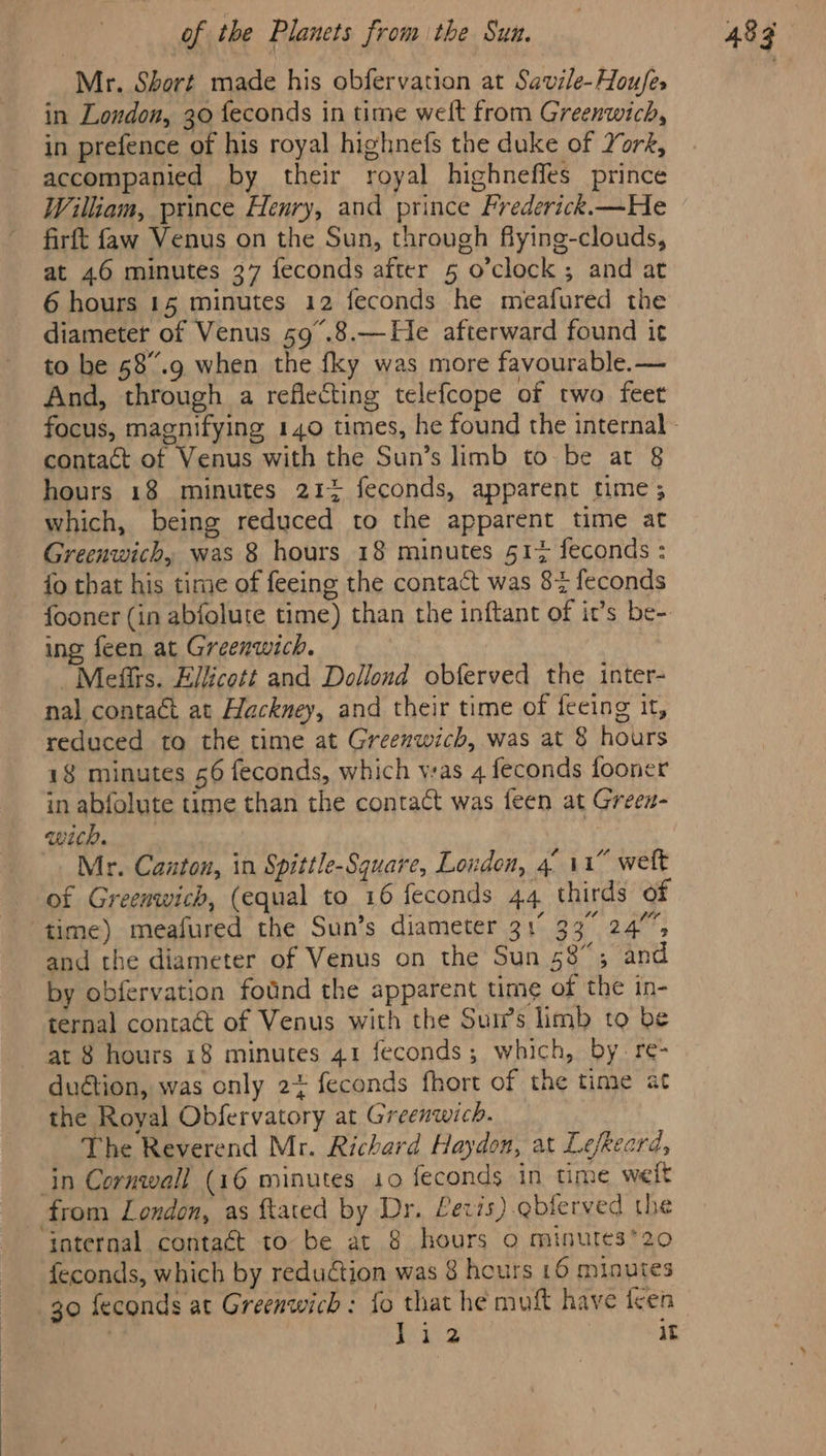 Mr. Short made his obfervation at Savile-Houfes in London, 30 feconds in time welt from Greenwich, in prefence of his royal highnefs the duke of York, accompanied by their royal highnefles prince William, prince Henry, and prince Frederick.—He firft faw Venus on the Sun, through flying-clouds, at 46 minutes 37 feconds after 5 o’clock ; and at 6 hours 15 minutes 12 feconds he meafured the diameter of Venus 59°.8.—He afterward found it to be 58.9 when the fky was more favourable. — And, through a reflecting telefcope of two feet hours 18 minutes 21% feconds, apparent time; which, being reduced to the apparent time at Greenwich, was 8 hours 18 minutes 517 feconds : fo that his time of feeing the contact was 82 feconds fooner (in abfolute time) than the inftant of it’s be-. ing feen at Greenwich. | Mefits. Ellicott and Dollond obferved the inter- nal contact at Hackney, and their time of feeing it, reduced to the time at Greenwich, was at 8 hours 18 minutes 56 feconds, which was 4 feconds fooner in abfolute time than the contact was feen at Grees- wich. | Mr. Canton, in Spittle-Square, Loudon, 4° 11” wett of Greenwich, (equal to 16 feconds 44 thirds of time) measured the Sun’s diameter 31° 33° 24° and the diameter of Venus on the Sun 58”; and by obfervation fotnd the apparent time of the in- ternal contract of Venus with the Sum’s limb to be at 8 hours 18 minutes 41 feconds; which, by. re- duétion, was only 24 feconds fhort of the time at the Royal Obfervatory at Greenwich. The Reverend Mr. Richard Haydon, at Lefkeard, in Cornwall (16 minutes 10 feconds in time weit from London, as ftated by Dr. Levis) gbferved the internal contaét to be at 8 hours o minutes*20 feconds, which by redudtion was 8 hours 16 minutes 30 feconds at Greenwich: fo that he muft have teen 2 ne? it