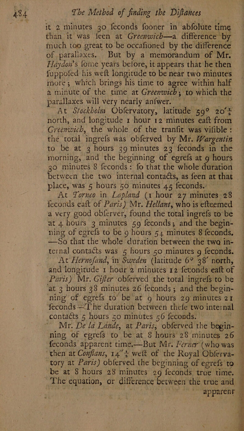 it 2 minutes 30 feconds fooner in abfolute t time than it was feen at Greenwich—a difference by fnuch too great to be occafioned by the difference of parallaxes. But by a memorandum of Mr. Haydow’s iome years betore, it appears that he then fuppofed his weft longitude to be near two minutes more; which brings his time to agree within half a minute of the time at Greenwich ; ; to which the arallaxes will very nearly anfwer. At Stockbolm Obfervatory, latitude 59° 20°5 north, and longitude 1 hour 12 ‘minutes eaft from Greenwich, the whole of the tranfit was vilible : the total ingrefs was obferved by Mr. Wargentin | to be at 3 hours 3 39 minutes 23 feconds in the morning, and the beginning of egrefs at g hours 30 minutes 8 feconds: fo that the whole duration Between the two Mrernal contacts, as feen at t that place, was 5 hours 50 minutes 45 feconds. | At Torneo in Lagiend (1 hour 27 minutes 28 feconds eait of Paris ) Mr. Hellant, who is efteemed a very good obferver, found the total ingrefs to be at 4 hours 3 minutes 59 feconds; and the begin- ning of egrefs to be 9 hours 54 minutes 8 feconds, So that the whole ‘duration between the twa in- ternal contacts was 5 hours 50 minutes g feconds. At Hernofand, in Sweden (latitude 6° 38° north, and longitude 1 hour 2 minutes 12 fetonds eaft of at 3 hours 38 minutes 26 feconds; and the begin- ning of egrefs to’ be at 9 hours 29 minutes 21 feconds ’T he duration between thefe two internal Mr. De la Lande, at Paris, oblerved the begin- | ning of egrefs to be at 8 hours 28 minutes 26 — feconds' apparent time,—But Mr, lerner (who was then at Confians, 14° + weit of the Royal Obferva- — tory at Paris) oblerved the beginning of egrefs to The equation, or difference between the true and | apparent — ! ; iy 7 4 “ F