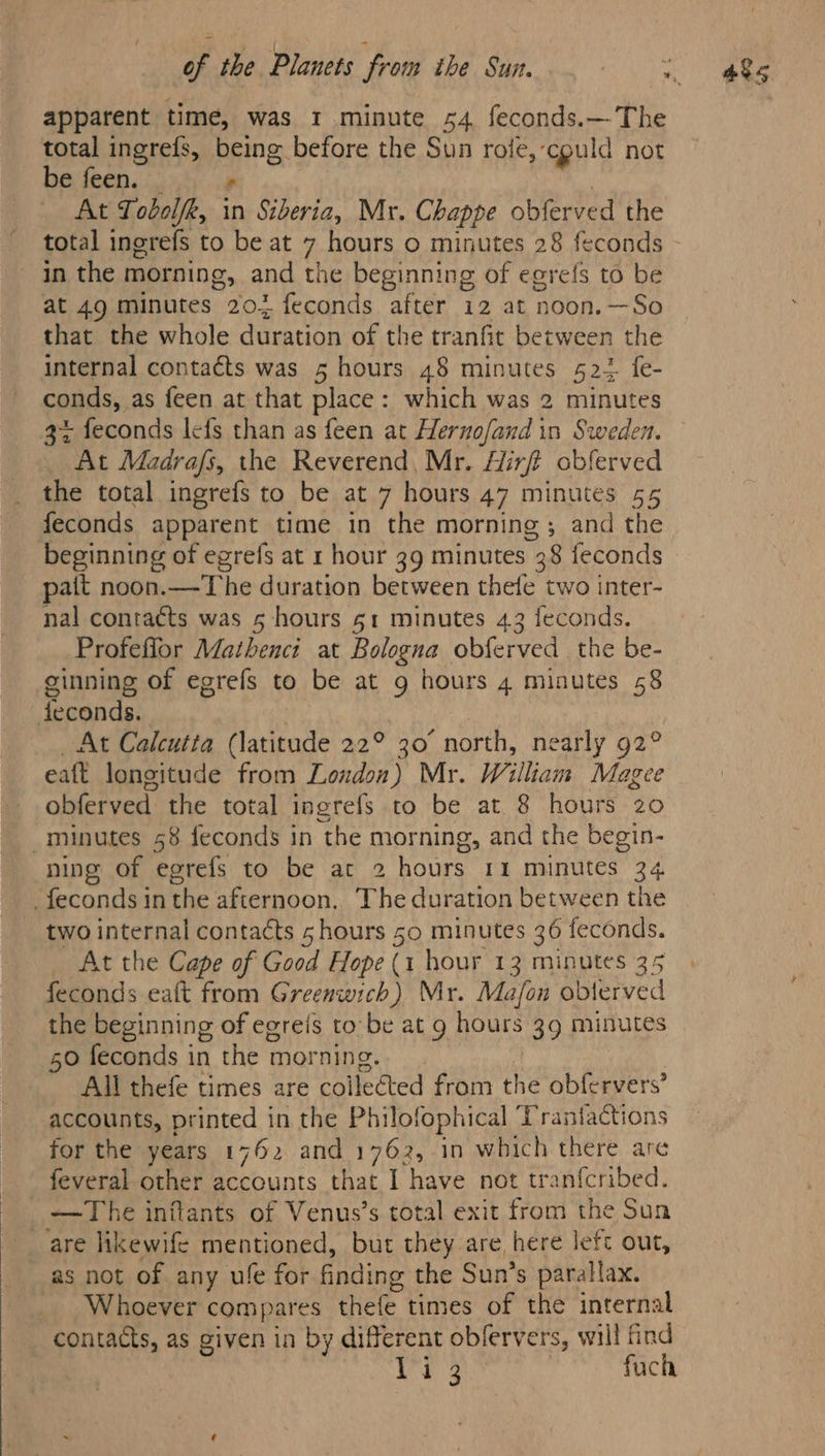 apparent time, was 1 minute 54 feconds.— The total ingrefs, being before the Sun rote, cpuld not be feen. * in the morning, and the beginning of egrefs to be at 49 minutes 207 feconds after 12 at noon.—So that the whole duration of the tranfit between the internal contacts was 5 hours 48 minutes 522 fe- conds, as feen at that place: which was 2 minutes 3% feconds lefs than as feen at Hernofand in Sweden. At Madrafs, the Reverend, Mr. Hirt obferved the total ingrefs to be at 7 hours 47 minutes 55 feconds apparent time in the morning ; and the beginning of egrefs at 1 hour 39 minutes 38 feconds pait noon.—The duration between thefe two inter- nal contacts was 5 hours 51 minutes 43 feconds. Profeflor Mathenci at Bologna obferved the be- ginning of egrefs to be at g hours 4 minutes 58 dteconds. | _ At Calcutta (latitude 22° 30° north, nearly 92° eaft longitude from London) Mr. William Magee obferved the total ingrefs to be at 8 hours 20 _minutes 58 feconds in the morning, and the begin- _feconds in the afternoon, The duration between the two internal contacts 5 hours 50 minutes 36 feconds. At the Cape of Good Hope (1 hour 13 minutes 35 feconds eaft from Greenwich) Mr. Mafon oblerved the beginning of egreis to be at g hours 39 minutes 50 feconds in the morning. All thefe times are collected from the obfervers’ accounts, printed in the Philofophical Trantfactions for the years 1762 and 1762, in which there are feveral other accounts that I have not tranfcribed. The inflants of Venus’s total exit from the Sun are likewife mentioned, but they are, here left out, as not of any ufe for finding the Sun’s parallax. Whoever compares thefe times of the internal contacts, as given in by different oblervers, will find Ve fuch 48s