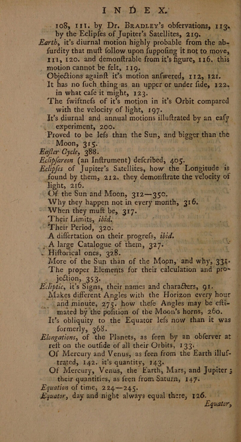 TiN PR ee , 108; 111. by Dr. Bran ey’s obfervations, 113. by the Eclipfes of Jupiter’s Satellites, 219. a furdity that muft follow, upon fuppoting it not to move, rr1, 120. and demonftrable from it’s figure, 116, this _ motion cannot be felt, 119. | - ObjeCtions againft it’s motion anfwered, Ti Jeh Bete in what cafe it might, 12:33 The fwiftnefs of it’s motion in it’s Orbit compared with the velocity of light, 197. experiment, 200. Moon, 315. Eafler Cycle, 388. Eclipfareon (an Inftrument) defcribed, 405. Eclipfes of Jupiter’s Satellites, how’ the Léigieade: is ‘light, 216. Of the Sun and Moon, 312—350. Why they happen not in every month, anes ~ When they muft be, 317. ee _ Their Limits, id. Ret Their Period, 320. A differtation on their progrefs, ibid. FP oc | » A large Catalogue of thein, 2278 ln wren he . - Hiftorical ones, 328. fie More of the Sun than of the Moon,’ and why, 333> The proper Elements for their calculation and pro~ jection, 353: Ecliptic, it's Signs, their names and charaéters, gr. _ Makes different Angles with the Horizon every hour _and minute, 275. how thefe Angles may be efti- mated by the pofition of the Moon’s horns, 260. -# formerly, 368. reft on the outfide of all their Orbits, 133, trated, 142. it’s quantity, 143. their quantities, as feen from Saturn, 147. Equation of time, 224—245. Equator, day and night always equal there, 126. - Equator,