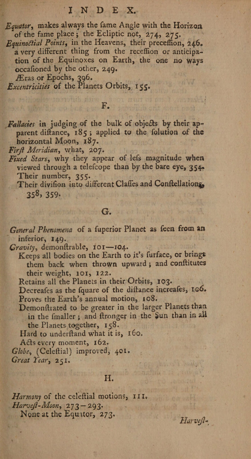 4 Be Ne D4 Bk, Equator, makes always the fame Angle with the Horizon of the fame place; the Ecliptic not, 274, 275. Equinoliial Points, in the Heavens, their preceflion, 246. a very different thing from the receffion or anticipa- tion of the Equinoxes on Earth, the one no ways -occafioned by the other, 249. fEras or Epochs, 396. | Excentricities of the Planets Orbits, 155. F. Fallacies in judging of the bulk of objets by their ap- parent diftance, 185; applied to the folution of the _ horizontal Moon, 187. | “Firft Meridian, what, 207. | Fixed Stars, why they appear of lefs magnitude when viewed through a telefcope than by the bare eye, 35 4« ‘Their number, 355. Their divifion into different Claffes and Conftellationg, 358, 359. ; G 9 General Phenomena of a fuperior Planet as feen from an ' inferior, 149. | : Gravity, demonftrable, 101—104. | Keeps all bodies on the Earth to it’s furface, or brings them back when thrown upward; and conftitutes their weight, 101, 122. Retains all the Planets in their Orbits, 103. Decreafes as the {quare of the diftance increafes, 106. Proves the Earth’s annual motion, 108. Demonftrated to be greater in the larger Planets than in the fmaller; and ftronger in the $un than in all the Planets.together, 158. Hard to underftand what it is, 160, | Acts every moment, 162. Globe, (Celeftial) improved; 401. Great Year, 251. H. Harmony of the celeftial motions, 111. Harveff-Adoon, 273 —-293- None at the Equator, 273. | ‘a tae “Harveps