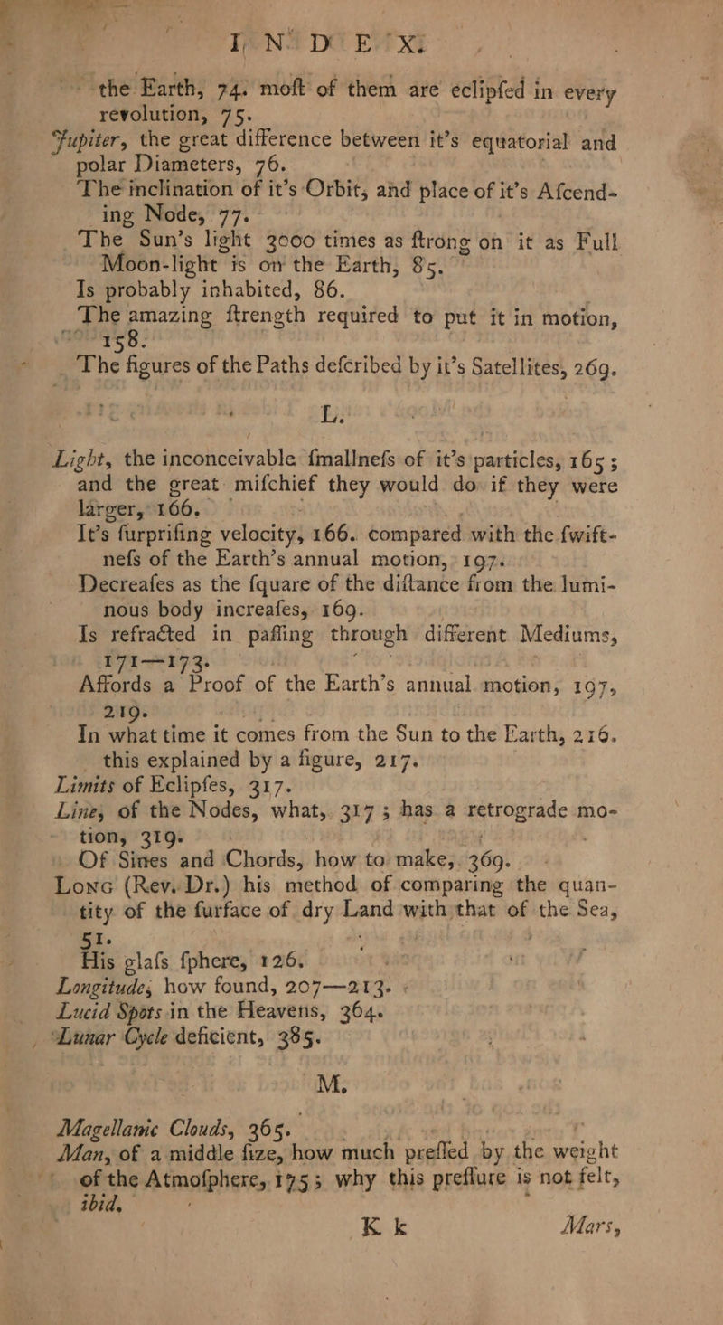 TANS DO EV XI ~ the Earth, 74. moft of them are eclipfed in every revolution, 75. Fupiter, the great difference between it’s equatorial and polar Diameters, 70. | The inclination of it’s Orbit, and place of it’s Afcend- ing Node, 77. The Sun’s light 3000 times as ftrong on it as Full Moon- light” is ow the Earth, 85. Is probably inhabited, 86. ‘The amazing ftrength required to oth it in motion, Rt het The figures of the Paths defcribed by it’s aes 269. L. Light, the tdelbeleable fmallnefs of it’s sedi ad 165; and the great mifchief they would do if they were larger,-166. It’s furprifing velacityl 166. compared with the fwift- nefs of the Earth’s annual motion,» 197. Decreafes as the fquare of the dittance from the lumi- nous body increafes, 169. Is refracted in pafling through different Mediums, I7I—I Afferds a Proof ff the Earth’s annual motion, 107, 21 Tn “ci ie time it comes from the Sun to the Earth, 216. _ this explained by a figure, 217. Limits of Eclipfes, 317. Line, of the Nodes, what, 317; has a sant eave mo- tion, 319. . Of Sines and Chords, how to make,. 369. Lowa (Rev. Dr.) his method of comparing the quan- tity of the furface of dry Land with that af the Sea, 51. His glafs fphere, 126. . Longitude; how found, 207—213. Lucid Spots in the Heavens, 364. _ Lunar Cycle deficient, 385. M. Magellanic Clouds, 365. Man, of a middle fize, how much nailed by the weig oht of the MASSING 1753 why this preflure is not felt, thid, Kk Mars,