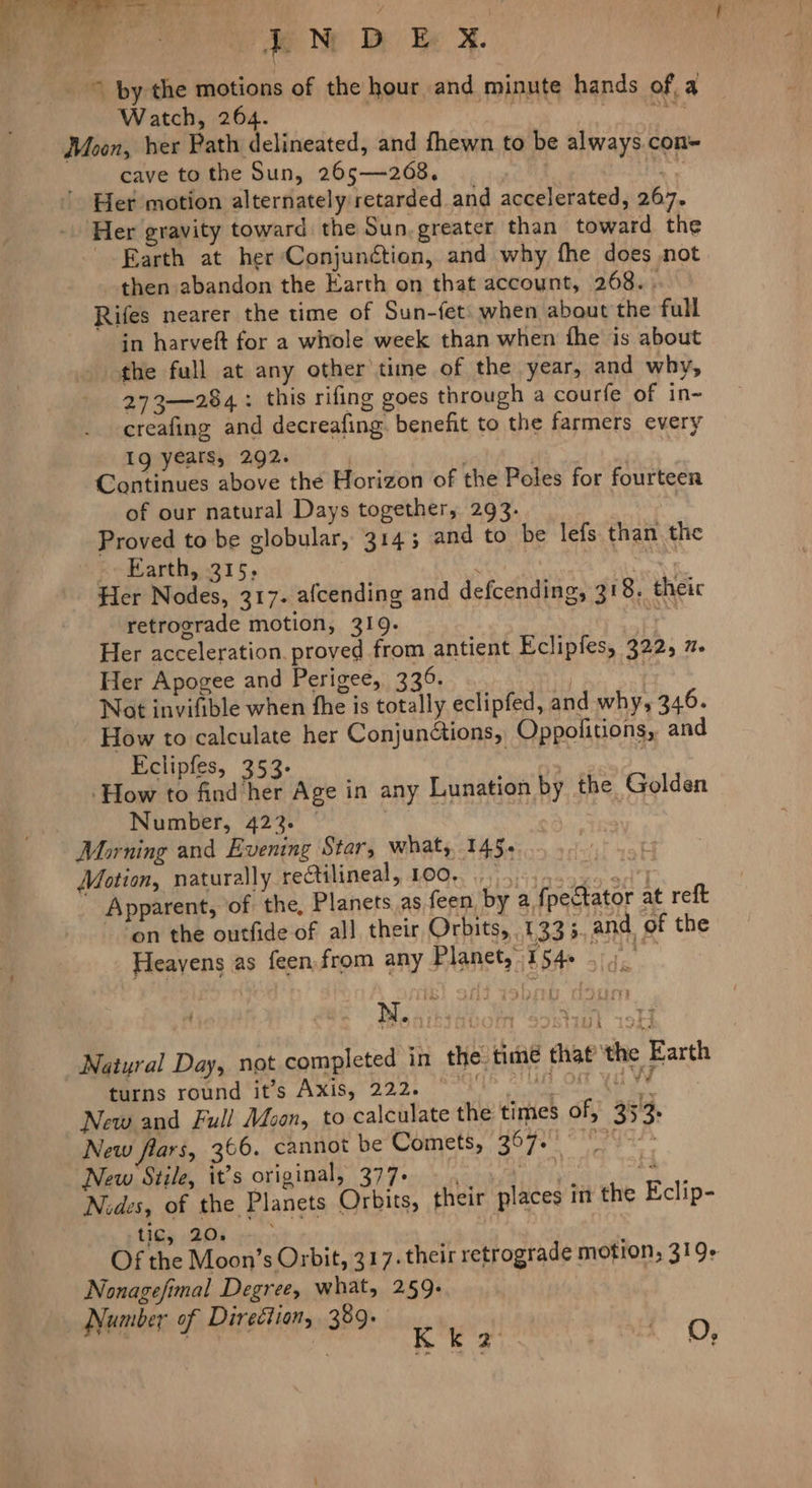 © by the motions of the hour and minute hands of, a Watch, 264. i ii’ ee: Moon, her Path delineated, and fhewn to be always.con~ cave tothe Sun, 265—268. | + ao ' Her motion alternately retarded and accelerated, 267. Her gravity toward the Sun.greater than toward the Earth at her Conjunction, and why fhe does not then abandon the Earth on that account, 268.. Rifes nearer the time of Sun-fet: when about the full in harveft for a whole week than when the is about the full at any other time of the year, and why, 273—284: this rifing goes through a courfe of in~ creafing and decreafing. benefit to the farmers every Ig years, 292. | , Continues above the Horizon of the Peles for fourteen of our natural Days together, 293. Proved to be globular, 3145 and to be lefs than the > Earth, 315, Ata Her Nodes, 317. alcending and defcending, 318. theic retrograde motion, 319. 3 ie Her acceleration. proved from antient Eclipfes, 322, 7. Her Apogee and Perigee, 336. ry Not invifible when the is totally eclipfed, and why, 346. How to calculate her Conjundtions, Oppolitions, and Eclipfes, 353- vee Ps 7 How to find her Age in any Lunation by the Golden Number, 422. | Morning and Evening Star, what, 145, Motion, naturally rectilineal, 100... ss 4e555 48°71 Apparent, of the, Planets as feen, by a fpectator at reft ~ “on the outfide of all their Orbits, 1333. and of the Heavens as feen from any Planet,” fo ee Ne.) Natural Day, not completed in the time that the Earth Mita: rotrid 166 Axis” 222. ke cyeuaa eth ies New and Full Moon, to calculate the times of, 353. New flars, 366. cannot be Comets,” 2070 <Megds New Stile, it’s original, 377. iiyn a Nides, of the Planets Orbits, their places int the Eclip- tIGy (208 1c) ; Of the Moon’s Orbit, 317. their retrograde motion, 319+ Nonagefimal Degree, what, 259. Vumber of Direétion, 389. Ni 4 3 | K k 7 ty Oe O,
