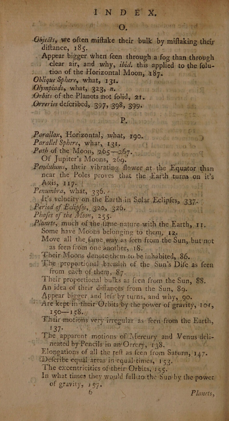 We oan Pee € N D sencit int Pika a6 \ } Ny i i dete ie eS At bani ey MOR 9 a -Objedsy we often mide thei ‘bulk, by miftaking iy. diftance, 185. | . Appear bigger, when feen spatial a! fos pha through 4) oclear air, and why, ibid. this applied to the folu- i... tron of the Horizontal Moon, ae ie sod Oblique Spheres what, 131. Slt obo ad 4 ost (Nympiadsy whats: 3235-6 bo v6) oi) ton sOnbits of the Planets mot folid, at. 2 9) 6 4.) , -Orreries deferibed, 397,398, 3998 » 6 > 4 Saks . Tea ht bo cy balsa bee hy EN ae Me Nits ee t s : od Raulatoo’s bam, sain ma Ok athe Rie Parallax, Horizontal, what, 190... da ssunabap a Parallel Sphere, Wiiat, I2t. Ch lexis ss | Path of the’ Moon, 205-267. int Passions Of Jupiter’s Moons, 260. a , 4 Pendulums, their vibrating flower at. the prover pe than near the Poles pie “that the jEarth AEDS OR it’s Axis, rigs Penumbra, whe en ME doa . oy dt’s velocity'on.the’ Earth.in Solar. Eel. B31 E Peried af aliglt B85 320 320, wold Phafes of the Moon, 255. : Planets, much of the dame-nature. swith the Earthy, Tt. Some have Moons belonging ‘to them, 12.....14 Move all the fame Lue as-feen from. the Sun,. buen ‘not as feen from one another, 18. ‘Their Moons denstethem-to.be ipbabited, ae ‘be :propertional ,baeadth of the, Sun’s Dife as feen from. each of them, 87. Their proportional bulky as feen from (394 Sung 88. An idea of their diftancés from the Sun, 8o. _ Appear biccer and lefy’ by turns, and why, 90+ > “Are deept! thine Or rbits: a ed i a ‘of : grate) TOM Deh st aes. i ‘ Their motions Ray inregular as eas from the Earth, Pe cae motions: of yen and Venus) rddli- neated by-Pencils‘in an'Orrery, 638.0. 9 Elongations of all the reft as feen from Maat, % DAH: equal: areas in-equalrtimes, | iS: Sai ae : The excentricities of their: Orbits,’ 15S. Ene : In what times they yey fallitocthe Sum by thei power, ’ 4 ; of gravity, 167 | 6 Te wee = &amp;) ry r +? x i ie rg ia < —— . ee \ F lanets,