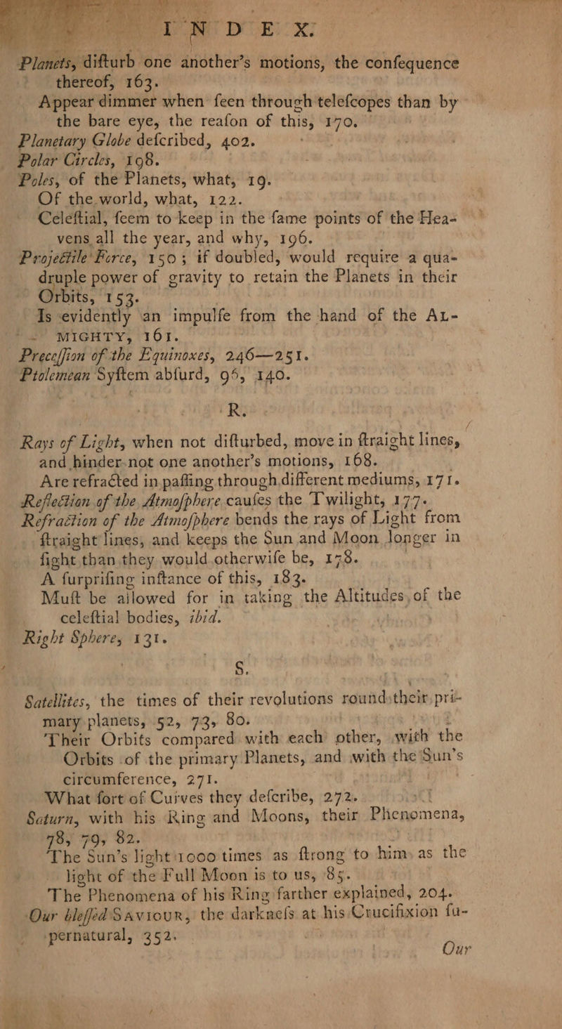thereof, 163. Appear dimmer when feen through telefcopes than by the bare eye, the reafon of this, 170, Planetary Globe defcribed, 402. Polar Circles, 198. Poles, of the Planets, what, 19. Of the world, what, 122. Celeftial, feem to keep in the fame points of the Hea- vens all the year, and why, 196. Projeétile' Perce, 150; if doubled, would require a qua- _ druple power of gravity to retain the Planets in their emt, 154. Is evidently an impulfe from the hand of the AL- 2 WIGHT Y, 161. Preceffion of the Equinoxes, 246—251. ‘Ptolemean Syftem abfurd, 95, 140. iRG / Rays of Light, when not difturbed, move in ftraight lines, and hinder-not one another’s motions, 168. Are refracted in pafling through different mediums, 171. Reflection of the Atmofphere caufes the ‘Twilight, 177. Refraction of the Atmofphere bends the rays of Light from ftraight lines, and keeps the Sun and Moon longer in fight than they would.otherwife be, 178. . A furprifing inftance of this, 183. Muft be ailowed for in taking the Altitudes,of the celeftial bodies, ibid. Right Sphere, 131. S. Satellites, the times of their revolutions roundstheir, pri- mary planets, 52, 7:3, 80. bbs wits @ Their Orbits compared with each other, with the Orbits of the primary Planets, and with the Sun's circumference, 271. What fort of Cuives they defcribe, 272. eT Saturn, with his Ring and Moons, their Phenomena, 78, 79, 82. yeh The Sun’s light '1000 times as ftrong to him» as the light of the Full Moon is to us, 85. The Phenomena of his Ring farther explained, 204. Our bleed Saviour, the darknels at his Crucifixion fu- pernatural, 352. sit Our ieee appli