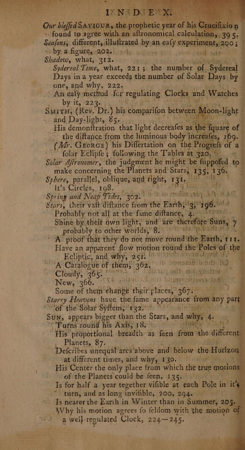 » found to agrée with. an aftronomical. caleu Scafams: different, illuftrated bye an nealy experiment; 200 ; by, D fig ues OW hi ply, gaye bah vib bax hok a Bitte what, 312. Sydereal Time, what, 221; the number. of. ‘Gydercal 4 Days ina year cacerdh the number of Solar Rays by — one,.and why, 222. An eafy method for regulating Clocks la Watches Byiit, Bae. is OP ae SmitHy, (Rev. Dr.) his comparifon between N ‘oon- niliahe § and Day-light, 85. MES His demonftration that light deervafes a8 Bi of _ the diftance from the luminous body bicttelss, 169. (My. Georce) his Differtation on the Progrefs of a. folar Eclipfe ; following the Tables at. 320. a Solar Afironomer, the judgment he might be ‘fuppofed to. make concerning the Planets and’ pea 1. 1399 136. “e Sphere, parallel, oblique, and right, 131, : It’s Circles, 198. Sh Oke a. A Oh i Spring and Neap Fides, yo. 'b:3 10 waite sai Ws HG Stars, their vaft diftance from the Earth; bigs “196s! bf ¥ Probably hot all at the fame diftance, A Shine by. theit own light, and’ are’ ‘therefore’ Suns, ie probably to other worlds, BE ORO A Se &amp; ‘A’ proof that they do not move round ithe. ieih tit. Have an apparent flow motion round the Poles’ of the Ecliptic, | and. why, 251. is vii Apri if} ia A Catalogue’ of a 362, hes stot bbls 1 if Cloudy, 365: PN sac kal ts) umes eae New, 366. s a TF DAL POTS ond mh: 5, Y Some of them suai thet places,” 36H! | Starry Heavens have the fame appearance ae any y pat “of the Solar Syftem, ‘1322 %) ” of! ee | Ma Sun, appears bigger than the Start and why; “ ‘ q Turns round his Axis, 18. as iat ae), “His proportional breadth as feen from the iferent _ Planets, 87. id Defcribes unequal arcs ‘above and below the Horlzon at different times, and why, 130. 5 > : His Center the only place from which the true motions ) of the Planets could be feen, 135. 4 Is for half .a year tegether vifible at each Pole i in ny ~ turn, and as long: invifible, 200, 294 | e Is nearer the Earth in Winter than in Saiineté 205 io ae Why his motion agrees fo fi eldom with the motion of wa a well. regulated Clock, 224— 245. |
