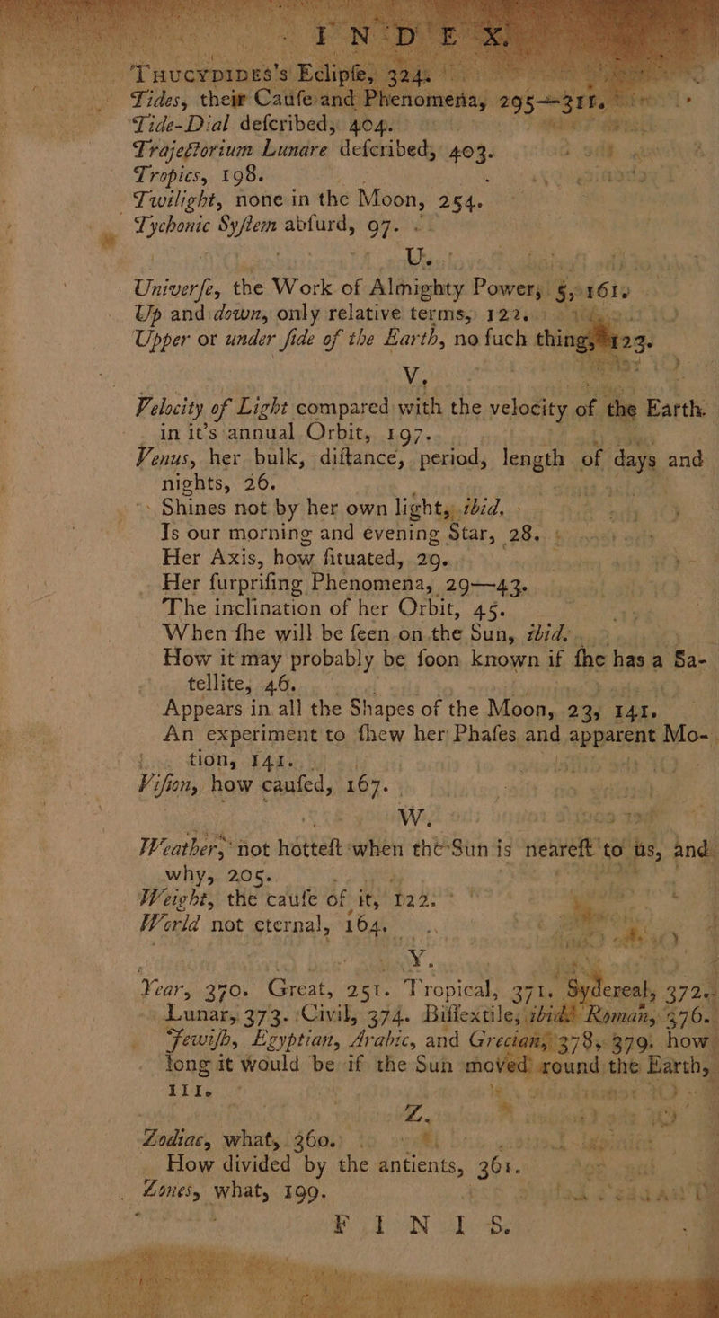 siya Lunare deferibed; 403- fod), Geb ga | Tropics, 198. ouginadeel 3 ‘ * . os My - U. e f A b ‘ 3 r x e uid $ Ser &amp; - , a uP: Up and down, only relative terms, 122. Viet ‘4 Velocity of Light compared: with at velocity. ae the atte in it’s annual CTL Eis Eyre ee Venus, her bulk, diitance, period, length of da, ‘_ nights, 26. be. Rad - Shines not by her own light,:. Wid ica th ue oe. “4 Is our morning and evening AGEs Bey ‘ast aatt Her Axis, how, Situated, .206,1; >, aqtnesaen ae ee Her furprifing Phenomena, 2943. voids alty YO ~The inclination of her Orbit, he ‘When fhe will be feen on ‘the ‘Sun, thid.. sta How it may probably be foon known if the has a Sa tellite; 46. Appears in all the Shapes of the Moon, yen pias 4 An experiment to thew her: Phafes. and apparent Mo-. Jog CON, T4ke, i) lo oyeistib edo Vi fons) how caufed, 167. | WwW. > on Dives gee OH Fyre aa | eke Weather not hotel one the-Sun is neal vom and: why, 205. , ome oY 8. al i Weight, the caufe of it byh: ius ae We orld not ‘eternal, 164. oy alt ak ale \‘¢ : Year 270. Great, 25. Tropical, 37 ~ Lunar, 373. Civil, 374. Biffextile, Few, Egyptian, Arabic, and Gre 785. 379. how tong it would be if the ie mov und the Earth III. © Ace te 12 adn take AO das Pat . ; v.. ; | 2 : ioe Seilbide. BN Sealy Pe ol Bice odtind lgpinlig ©, How divided as ie antients, Ee HgR gat, aati seats 199. } 2 Tks : ead AN