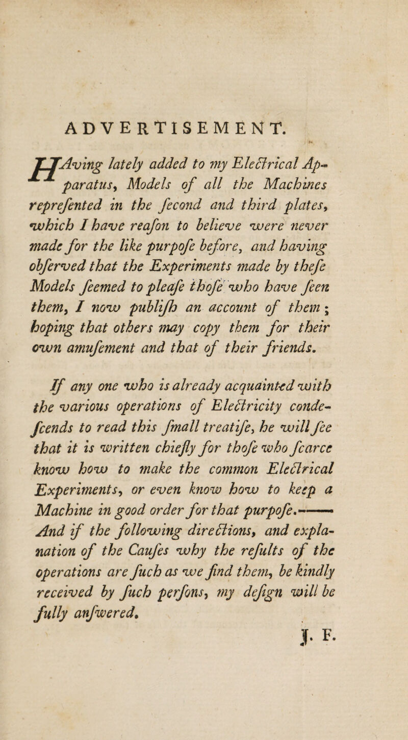 ADVERTISEMENT. J^JAving lately added to my Electrical Ap~ paratusy Models of all the Machines reprefented in the fecond and third plates, which I have reafon to believe were never made for the like purpofe before, and having obferved that the Experiments made by thefe Models feemed to pieafe thofe who have J'een them> I now publifh an account of them ; hoping that others may copy them for their own amufement and that of their friends. If any one who is already acquainted with the various operations of Eledricity conde- fcends to read this fmall treatifey he will fee that it is written chiefly for thofe who fcarce know how to make the common Electrical Experiments, or even know how to keep a Machine in good order for that purpofe— And if the following directions, and expla¬ nation of the Caufes why the refults of the operations are fuch as we find them, be kindly received by fuch perfonsy my defign will be fully anfwered.