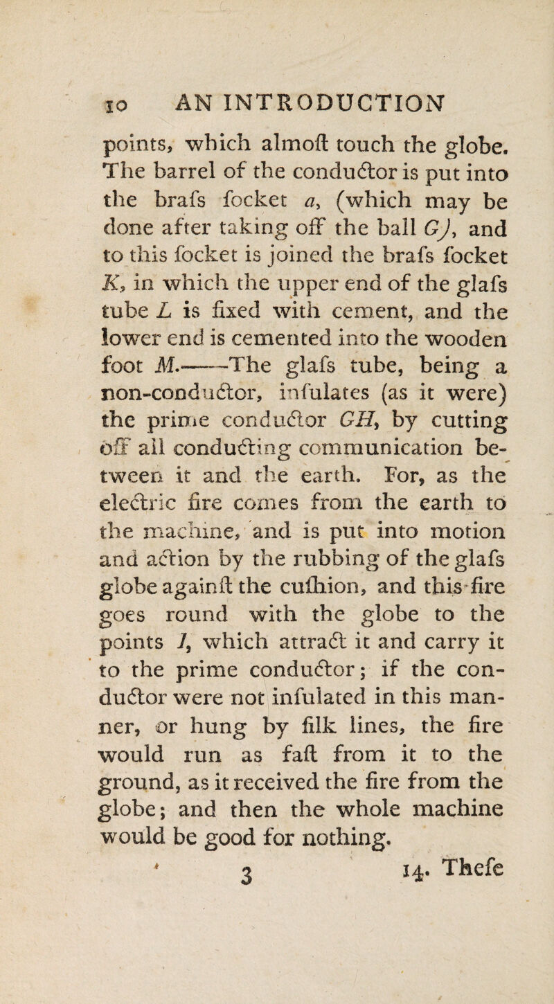 points, which almoft touch the globe. The barrel of the conductor is put into the brafs focket a, (which may be done after taking off the ball GJ, and to this focket is joined the brafs focket K, in which the upper end of the glafs tube L is fixed with cement, and the lower end is cemented into the wooden foot M.-The glafs tube, being a non-conduCtor, infulates (as it were) the prime conductor GH, by cutting oS’ ail conducting communication be¬ tween it and the earth. For, as the eleCtric fire comes from the earth to the machine, and is put into motion and action by the rubbing of the glafs globe againft the cufhion, and this fire goes round with the globe to the points 7, which attraCt it and carry it to the prime conductor; if the con¬ ductor were not infulated in this man¬ ner, or hung by filk lines, the fire would run as fait from it to the ground, as it received the fire from the globe; and then the whole machine would be good for nothing. ‘3 14. Thefe