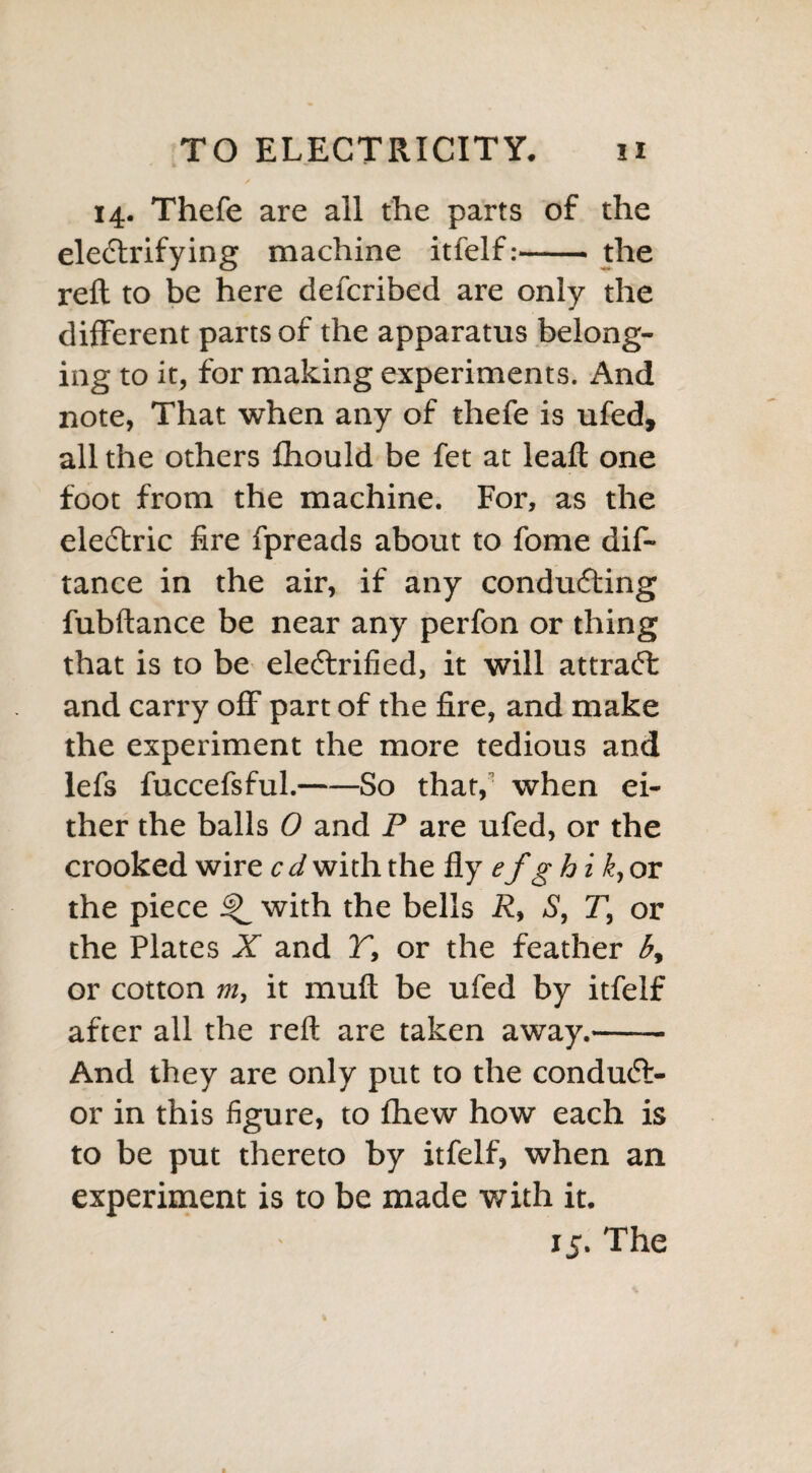 14. Thefe are all the parts of the electrifying machine itfelf:- the reft to be here defcribed are only the different parts of the apparatus belong¬ ing to it, for making experiments. And note, That when any of thefe is ufed, all the others fhould be fet at leaft one foot from the machine. For, as the electric fire fpreads about to fome dis¬ tance in the air, if any conducting fubftance be near any perfon or thing that is to be electrified, it will attradl and carry off part of the fire, and make the experiment the more tedious and lefs fuccefsful.-So that, when ei¬ ther the balls 0 and P are ufed, or the crooked wire c d with the fly ef g hi k, or the piece with the bells R, S, T, or the Plates X and T, or the feather by or cotton m, it muft be ufed by itfelf after all the reft are taken away.- And they are only put to the conduct¬ or in this figure, to fhew how each is to be put thereto by itfelf, when an experiment is to be made with it.