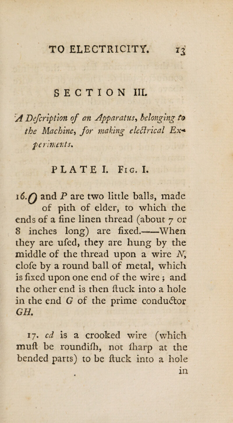 SECTION III. A Defcription of an Apparatus, belonging to the Machine, for making eleftrical Ex* ferments. PLATE I. Fig. I. 16.Q and P are two little balls, made of pith of elder, to which the ends of a fine linen thread (about 7 or 8 inches long) are fixed.-When they are ufed, they are hung by the middle of the thread upon a wire i\r, clofe by a round ball of metal, which is fixed upon one end of the wire ; and the other end is then ftuck into a hole in the end G of the prime conductor GH. 17. cd is a crooked wire (which mull be round ifli, not lharp at the bended parts) to be ftuck into a hole in