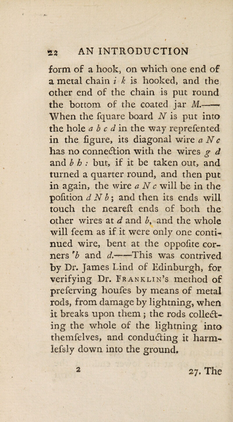 form of a hook, on which one end of a metal chain i k is hooked, and the other end of the chain is put round the bottom of the coated jar M.- When the fquare board N is put into the hole abed in the way reprefented in the figure, its diagonal wire a N c has no connection with the wires g d and b h : but, if it be taken out, and turned a quarter round, and then put in again, the wire a N c will be in the pofition d N b; and then its ends will touch the nearelt ends of both the other wires at d and b, and the whole will feem as if it were only one conti¬ nued wire, bent at the oppofite cor¬ ners 'b and d.-This was contrived by Dr. James Lind of Edinburgh, for verifying Dr. Franklin’s method of preferving houfes by means of metal rods, from damage by lightning, when it breaks upon them ; the rods collect¬ ing the whole of the lightning into themfelves, and conducting it harm- lefsly down into the ground. 2 27. The