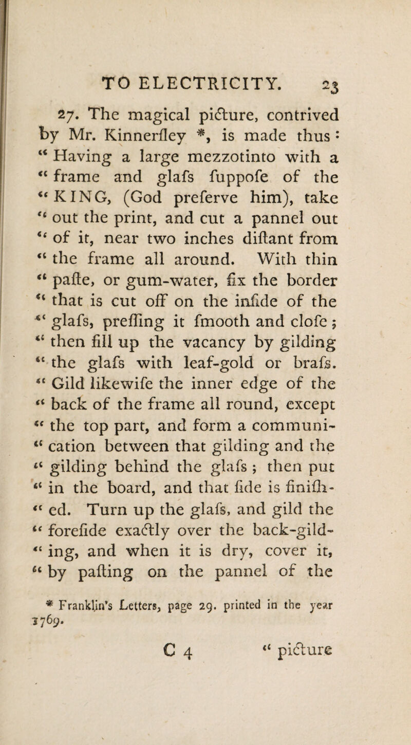 27. The magical picture, contrived by Mr. Kinnerfley *, is made thus : “ Having a large mezzotinto with a “ frame and glafs fuppofe of the “ KING, (God preferve him), take “ out the print, and cut a pannel out “ of it, near two inches diftant from “ the frame all around. With thin “ palte, or gum-water, fix the border “ that is cut off on the infide of the glafs, preffing it fmooth and clofe ; “ then fill up the vacancy by gilding “ the glafs with leaf-gold or brafs. “ Gild likewife the inner edge of the “ back of the frame all round, except “ the top part, and form a communi- “ cation between that gilding and the “ gilding behind the glafs ; then put “ in the board, and that fide is finifli- a “ ed. Turn up the glafs, and gild the “ forefide exactly over the back-gild- “ ing, and when it is dry, cover it, “ by palling on the pannel of the * Franklin’s Letters, page 29. printed in the year 1769. C 4 “ picture