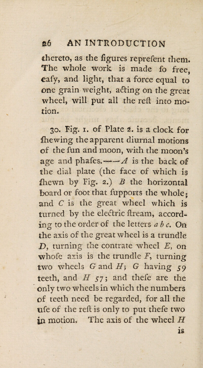 thereto, as the figures reprefent them. The whole work is made fo free, eafy, and light, that a force equal to one grain weight, a&ing on the great wheel, will put ail the reft into mo¬ tion. ... : :,,s \,,, - .ii 30. Fig. 1. of Plate 2. is a clock for fhewing the apparent diurnal motions of the fun and moon, with the moon’s age and phafes.——A is the back of the dial plate (the face of which is fhewn by Fig. 2.) B the horizontal board or foot that fupports the whole; and C is the great wheel which is turned by the eledtric ftream, accord¬ ing to the order of the letters ab c. On the axis of the great wheel is a trundle D, turning the contrate wheel E, on whofe axis is the trundle F, turning two wheels G and H-, G having 59 teeth, and H 57; and thefe are the only two wheels in which the numbers of teeth need be regarded, for all the ufe of the reft is only to put thefe two in motion. The axis of the wheel H is