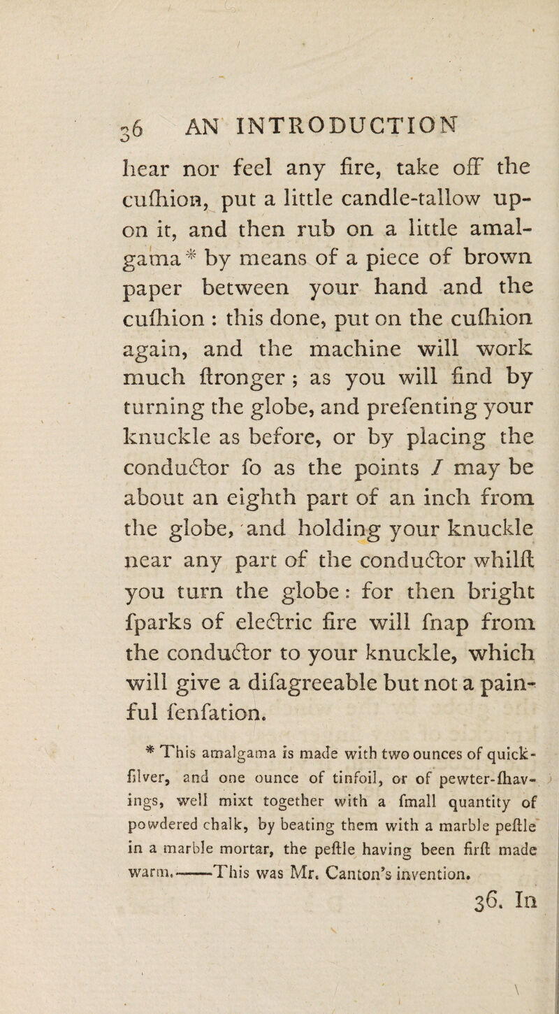 v) hear nor feel any fire, take off the eulhion, put a little candle-tallow up¬ on it, and then rub on a little amal- gama * by means of a piece of brown paper between your hand and the eulhion : this done, put on the eulhion again, and the machine will work much ftronger ; as you will find by turning the globe, and prefenting your knuckle as before, or by placing the conductor fo as the points I may be about an eighth part of an inch from the globe, and holding your knuckle near any part of the conductor whilft you turn the globe: for then bright fparks of eleftric fire will fnap from the conductor to your knuckle, which will give a difagreeable but not a pain¬ ful fenfation. * This araalgama is made with two ounces of quick- filver, and one ounce of tinfoil, or of pewter-fhav- ings, well mixt together with a fmall quantity of powdered chalk, by beating them with a marble peflle in a marble mortar, the peftle having been firfl made warm,—-This was Mr, Canton’s invention.