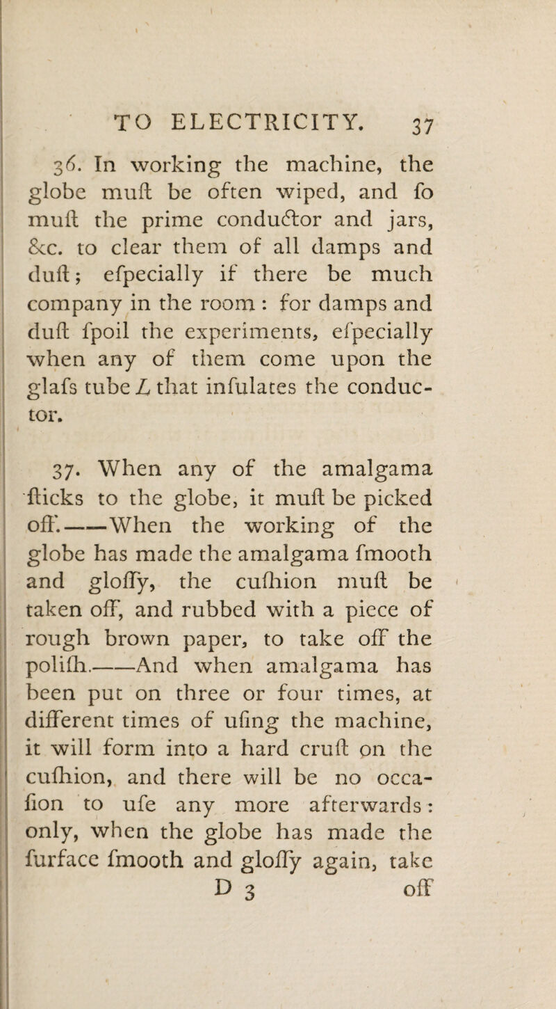 36. In working the machine, the globe mull be often wiped, and fo mull the prime conductor and jars, &c. to clear them of all damps and dull; efpecially if there be much company in the room : for damps and dull fpoil the experiments, efpecially when any of them come upon the glafs tube L that infulates the conduc¬ tor. 37. When any of the amalgama flicks to the globe, it mull be picked off.——When the working of the globe has made the amalgama fmooth and glolfy, the cufhion mull be « taken off, and rubbed with a piece of rough brown paper, to take off the polifh.-And when amalgama has been put on three or four times, at different times of ufing the machine, it will form into a hard cruft on the cufhion, and there will be no oeca- fion to ufe any more afterwards: only, when the globe has made the furface fmooth and gloffy again, take D 3 off